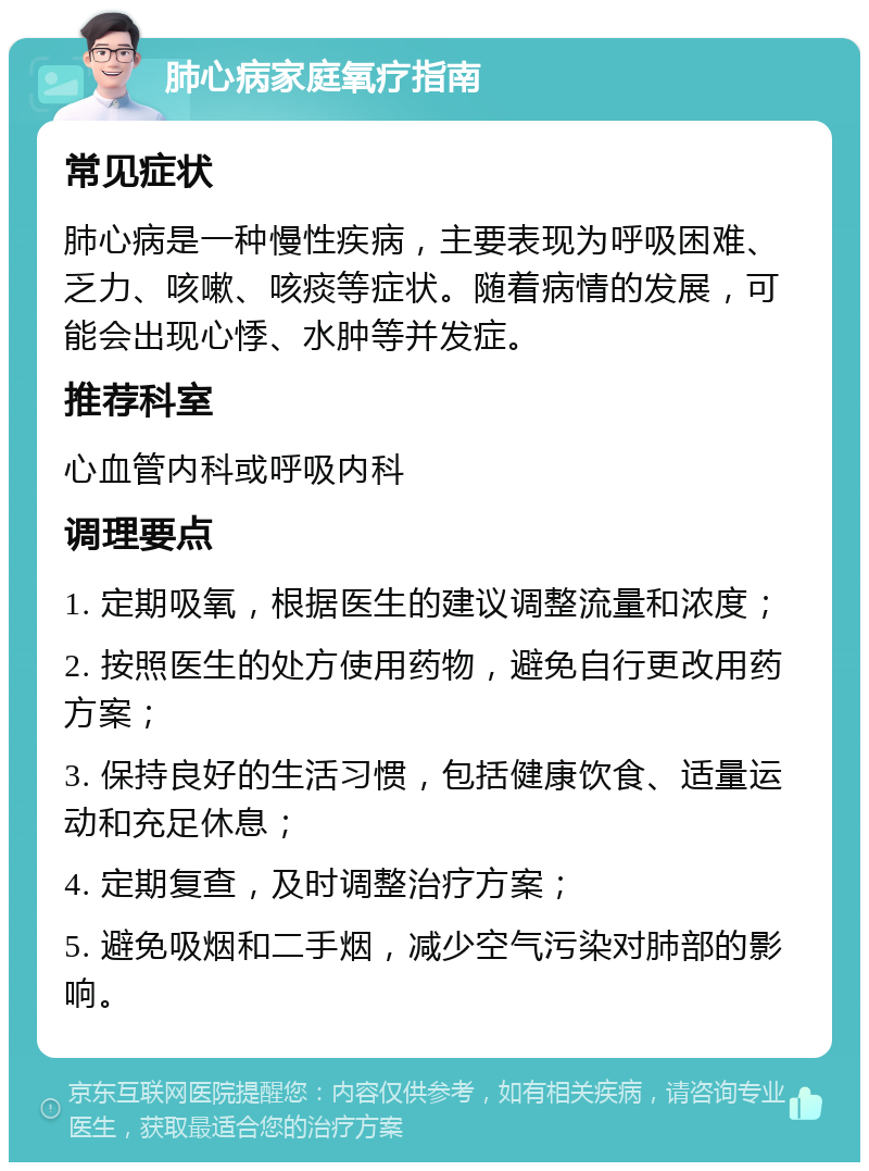 肺心病家庭氧疗指南 常见症状 肺心病是一种慢性疾病，主要表现为呼吸困难、乏力、咳嗽、咳痰等症状。随着病情的发展，可能会出现心悸、水肿等并发症。 推荐科室 心血管内科或呼吸内科 调理要点 1. 定期吸氧，根据医生的建议调整流量和浓度； 2. 按照医生的处方使用药物，避免自行更改用药方案； 3. 保持良好的生活习惯，包括健康饮食、适量运动和充足休息； 4. 定期复查，及时调整治疗方案； 5. 避免吸烟和二手烟，减少空气污染对肺部的影响。