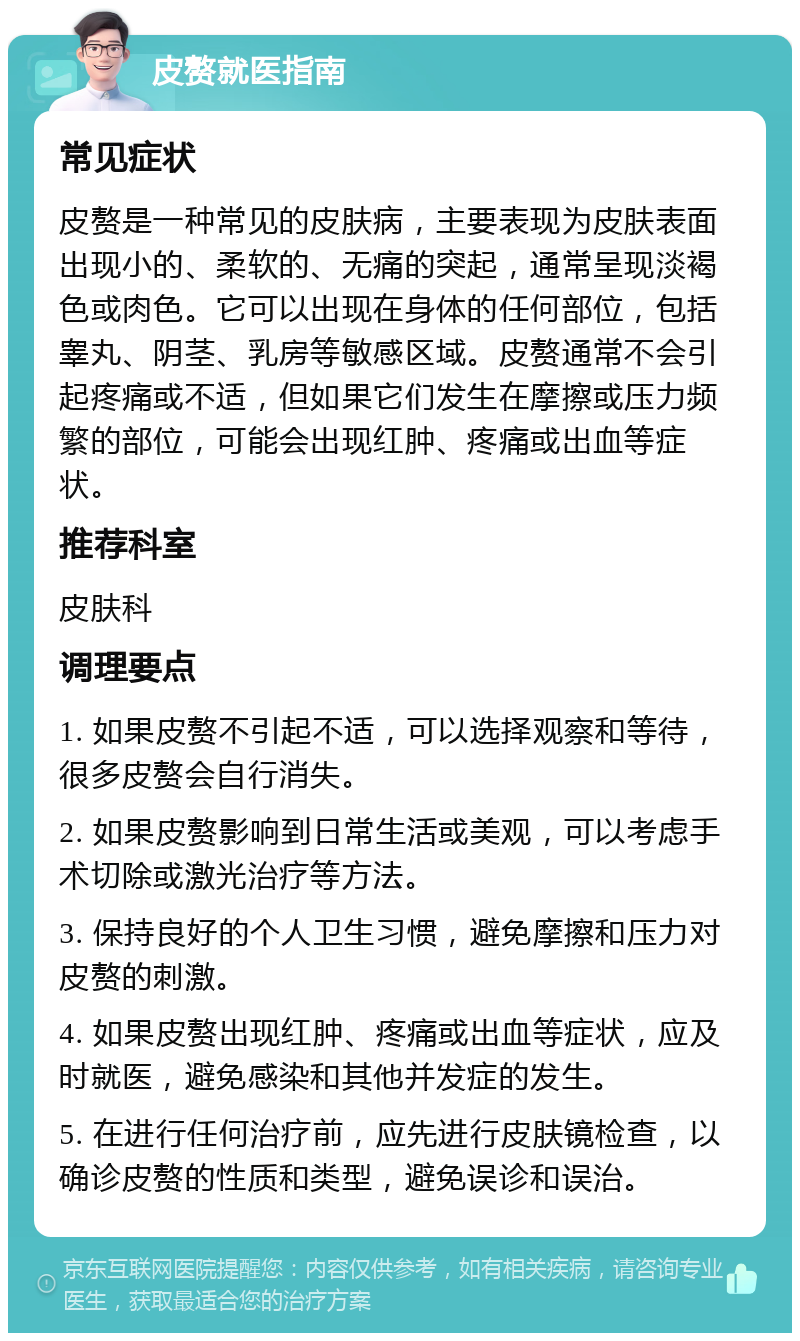 皮赘就医指南 常见症状 皮赘是一种常见的皮肤病，主要表现为皮肤表面出现小的、柔软的、无痛的突起，通常呈现淡褐色或肉色。它可以出现在身体的任何部位，包括睾丸、阴茎、乳房等敏感区域。皮赘通常不会引起疼痛或不适，但如果它们发生在摩擦或压力频繁的部位，可能会出现红肿、疼痛或出血等症状。 推荐科室 皮肤科 调理要点 1. 如果皮赘不引起不适，可以选择观察和等待，很多皮赘会自行消失。 2. 如果皮赘影响到日常生活或美观，可以考虑手术切除或激光治疗等方法。 3. 保持良好的个人卫生习惯，避免摩擦和压力对皮赘的刺激。 4. 如果皮赘出现红肿、疼痛或出血等症状，应及时就医，避免感染和其他并发症的发生。 5. 在进行任何治疗前，应先进行皮肤镜检查，以确诊皮赘的性质和类型，避免误诊和误治。