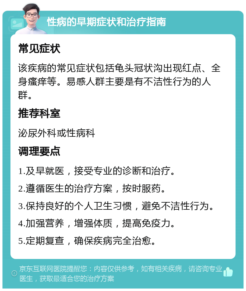 性病的早期症状和治疗指南 常见症状 该疾病的常见症状包括龟头冠状沟出现红点、全身瘙痒等。易感人群主要是有不洁性行为的人群。 推荐科室 泌尿外科或性病科 调理要点 1.及早就医，接受专业的诊断和治疗。 2.遵循医生的治疗方案，按时服药。 3.保持良好的个人卫生习惯，避免不洁性行为。 4.加强营养，增强体质，提高免疫力。 5.定期复查，确保疾病完全治愈。