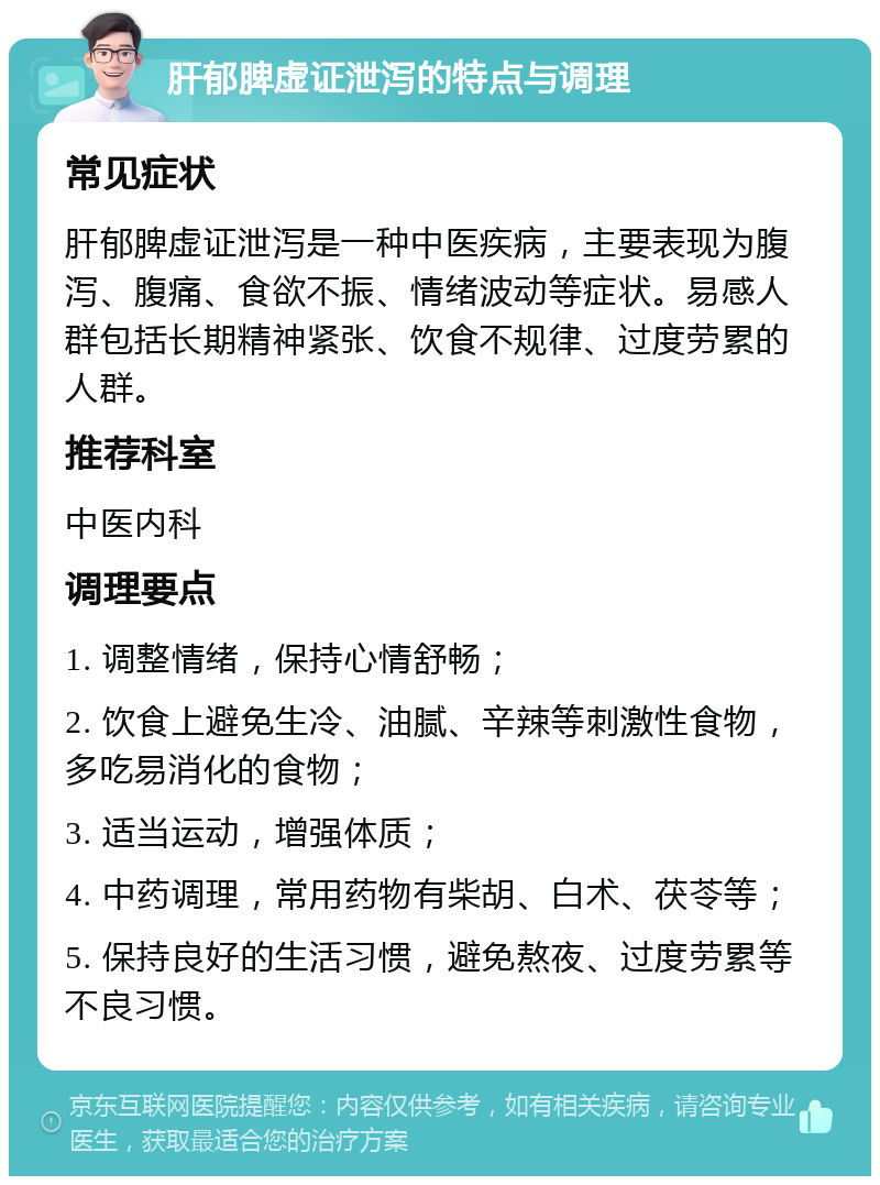 肝郁脾虚证泄泻的特点与调理 常见症状 肝郁脾虚证泄泻是一种中医疾病，主要表现为腹泻、腹痛、食欲不振、情绪波动等症状。易感人群包括长期精神紧张、饮食不规律、过度劳累的人群。 推荐科室 中医内科 调理要点 1. 调整情绪，保持心情舒畅； 2. 饮食上避免生冷、油腻、辛辣等刺激性食物，多吃易消化的食物； 3. 适当运动，增强体质； 4. 中药调理，常用药物有柴胡、白术、茯苓等； 5. 保持良好的生活习惯，避免熬夜、过度劳累等不良习惯。