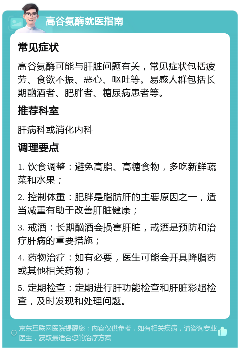 高谷氨酶就医指南 常见症状 高谷氨酶可能与肝脏问题有关，常见症状包括疲劳、食欲不振、恶心、呕吐等。易感人群包括长期酗酒者、肥胖者、糖尿病患者等。 推荐科室 肝病科或消化内科 调理要点 1. 饮食调整：避免高脂、高糖食物，多吃新鲜蔬菜和水果； 2. 控制体重：肥胖是脂肪肝的主要原因之一，适当减重有助于改善肝脏健康； 3. 戒酒：长期酗酒会损害肝脏，戒酒是预防和治疗肝病的重要措施； 4. 药物治疗：如有必要，医生可能会开具降脂药或其他相关药物； 5. 定期检查：定期进行肝功能检查和肝脏彩超检查，及时发现和处理问题。