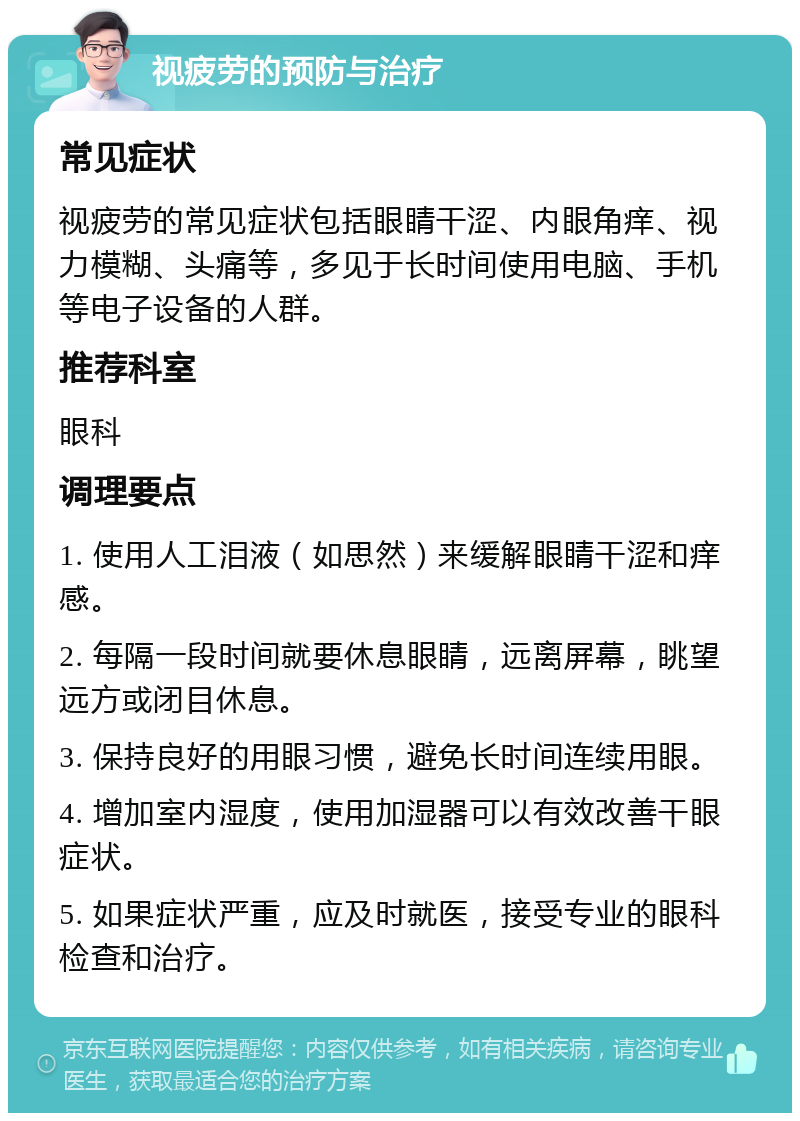 视疲劳的预防与治疗 常见症状 视疲劳的常见症状包括眼睛干涩、内眼角痒、视力模糊、头痛等，多见于长时间使用电脑、手机等电子设备的人群。 推荐科室 眼科 调理要点 1. 使用人工泪液（如思然）来缓解眼睛干涩和痒感。 2. 每隔一段时间就要休息眼睛，远离屏幕，眺望远方或闭目休息。 3. 保持良好的用眼习惯，避免长时间连续用眼。 4. 增加室内湿度，使用加湿器可以有效改善干眼症状。 5. 如果症状严重，应及时就医，接受专业的眼科检查和治疗。