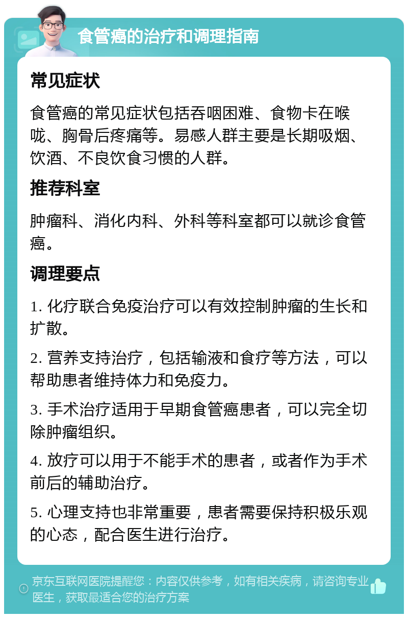 食管癌的治疗和调理指南 常见症状 食管癌的常见症状包括吞咽困难、食物卡在喉咙、胸骨后疼痛等。易感人群主要是长期吸烟、饮酒、不良饮食习惯的人群。 推荐科室 肿瘤科、消化内科、外科等科室都可以就诊食管癌。 调理要点 1. 化疗联合免疫治疗可以有效控制肿瘤的生长和扩散。 2. 营养支持治疗，包括输液和食疗等方法，可以帮助患者维持体力和免疫力。 3. 手术治疗适用于早期食管癌患者，可以完全切除肿瘤组织。 4. 放疗可以用于不能手术的患者，或者作为手术前后的辅助治疗。 5. 心理支持也非常重要，患者需要保持积极乐观的心态，配合医生进行治疗。