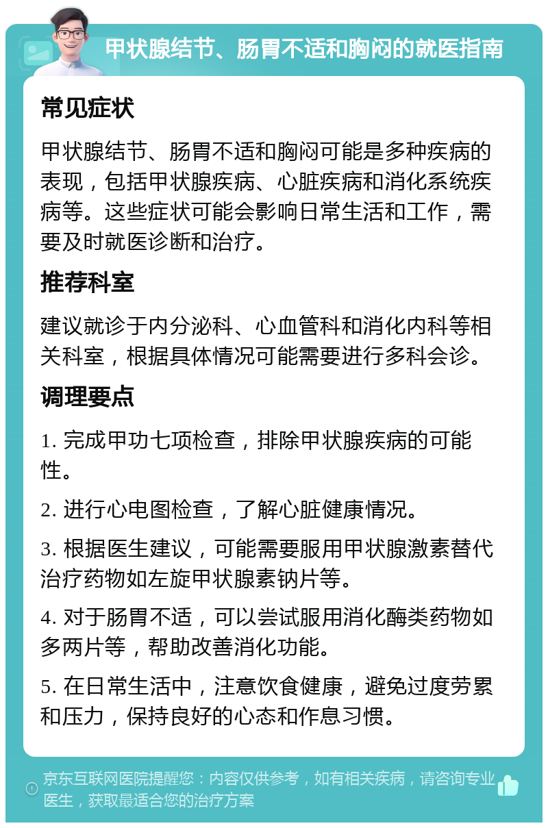 甲状腺结节、肠胃不适和胸闷的就医指南 常见症状 甲状腺结节、肠胃不适和胸闷可能是多种疾病的表现，包括甲状腺疾病、心脏疾病和消化系统疾病等。这些症状可能会影响日常生活和工作，需要及时就医诊断和治疗。 推荐科室 建议就诊于内分泌科、心血管科和消化内科等相关科室，根据具体情况可能需要进行多科会诊。 调理要点 1. 完成甲功七项检查，排除甲状腺疾病的可能性。 2. 进行心电图检查，了解心脏健康情况。 3. 根据医生建议，可能需要服用甲状腺激素替代治疗药物如左旋甲状腺素钠片等。 4. 对于肠胃不适，可以尝试服用消化酶类药物如多两片等，帮助改善消化功能。 5. 在日常生活中，注意饮食健康，避免过度劳累和压力，保持良好的心态和作息习惯。