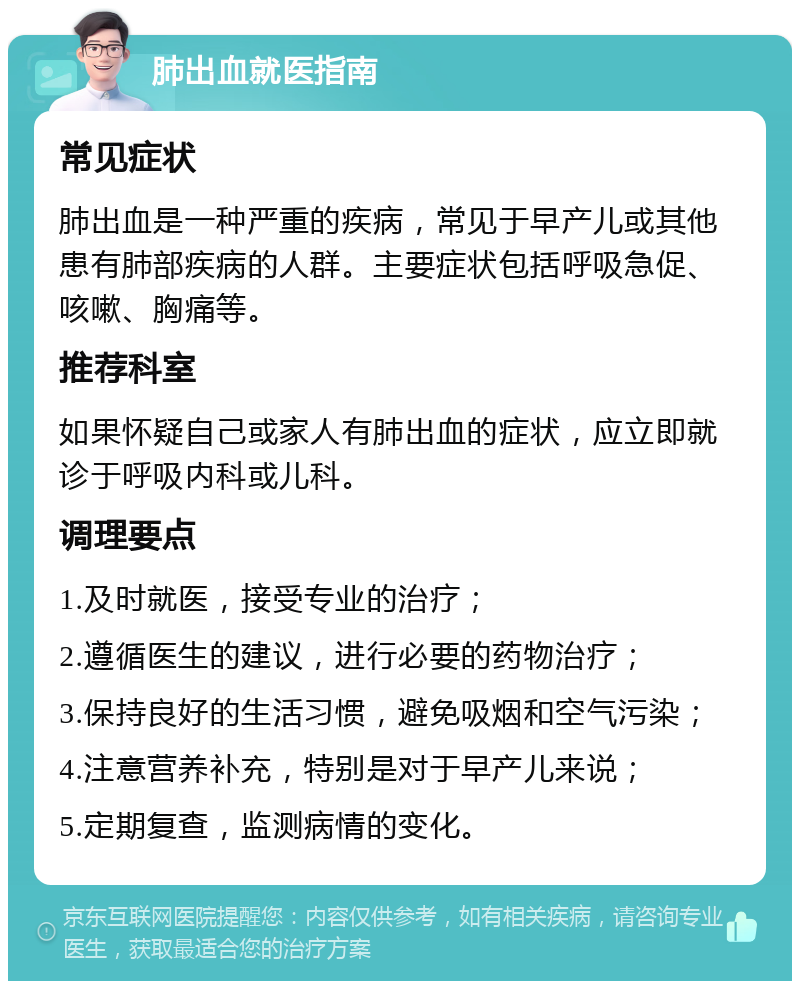 肺出血就医指南 常见症状 肺出血是一种严重的疾病，常见于早产儿或其他患有肺部疾病的人群。主要症状包括呼吸急促、咳嗽、胸痛等。 推荐科室 如果怀疑自己或家人有肺出血的症状，应立即就诊于呼吸内科或儿科。 调理要点 1.及时就医，接受专业的治疗； 2.遵循医生的建议，进行必要的药物治疗； 3.保持良好的生活习惯，避免吸烟和空气污染； 4.注意营养补充，特别是对于早产儿来说； 5.定期复查，监测病情的变化。