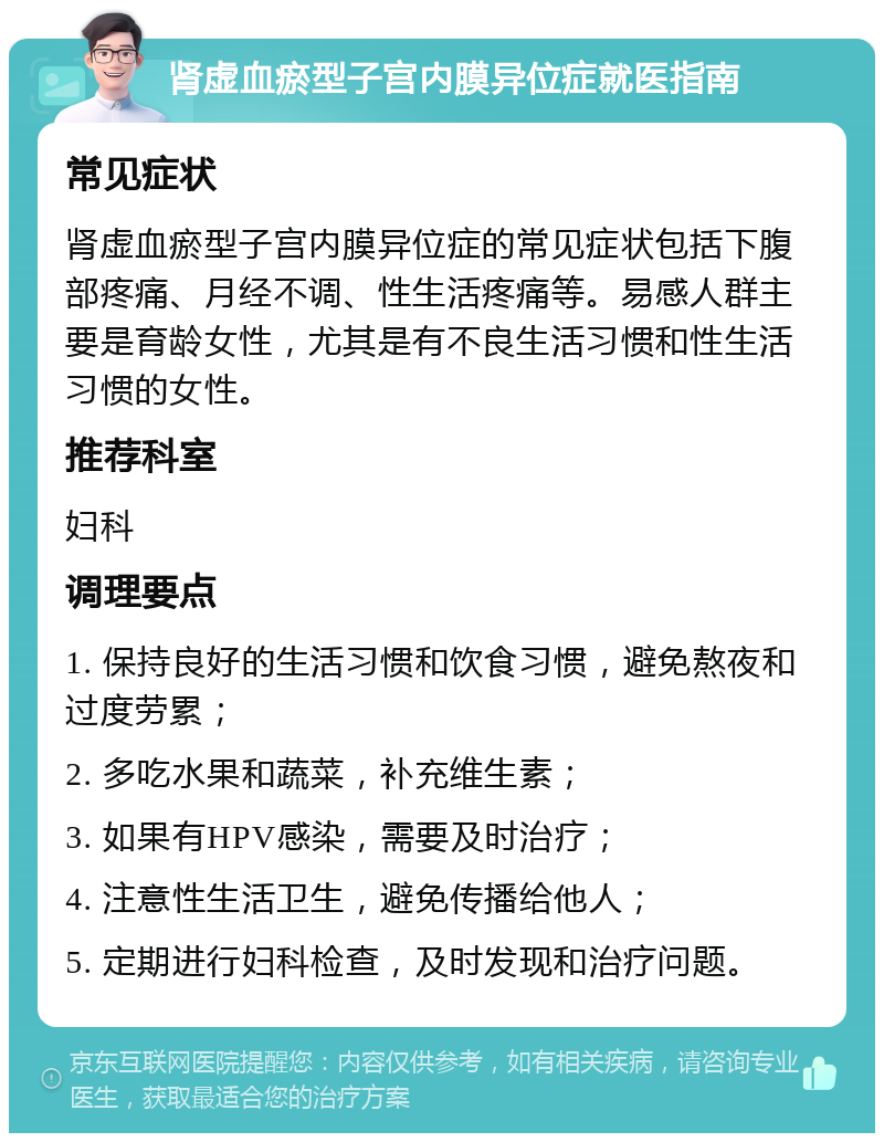 肾虚血瘀型子宫内膜异位症就医指南 常见症状 肾虚血瘀型子宫内膜异位症的常见症状包括下腹部疼痛、月经不调、性生活疼痛等。易感人群主要是育龄女性，尤其是有不良生活习惯和性生活习惯的女性。 推荐科室 妇科 调理要点 1. 保持良好的生活习惯和饮食习惯，避免熬夜和过度劳累； 2. 多吃水果和蔬菜，补充维生素； 3. 如果有HPV感染，需要及时治疗； 4. 注意性生活卫生，避免传播给他人； 5. 定期进行妇科检查，及时发现和治疗问题。