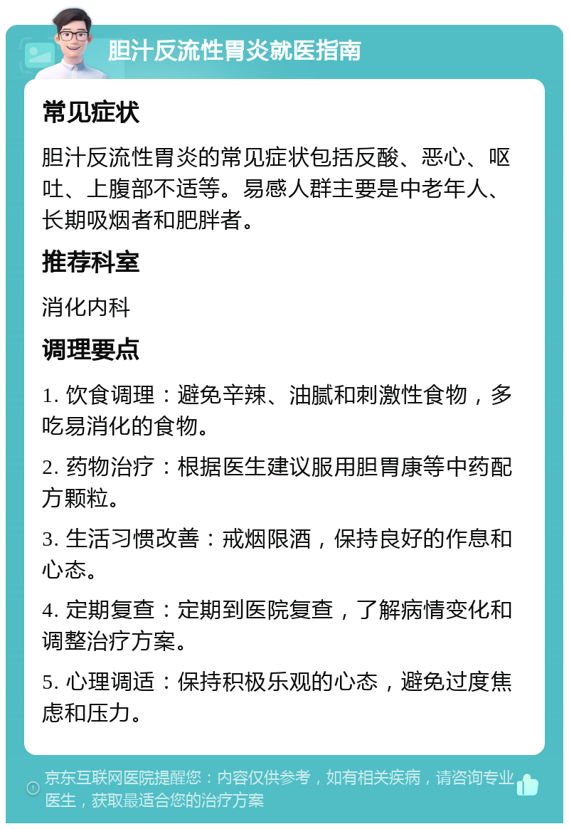 胆汁反流性胃炎就医指南 常见症状 胆汁反流性胃炎的常见症状包括反酸、恶心、呕吐、上腹部不适等。易感人群主要是中老年人、长期吸烟者和肥胖者。 推荐科室 消化内科 调理要点 1. 饮食调理：避免辛辣、油腻和刺激性食物，多吃易消化的食物。 2. 药物治疗：根据医生建议服用胆胃康等中药配方颗粒。 3. 生活习惯改善：戒烟限酒，保持良好的作息和心态。 4. 定期复查：定期到医院复查，了解病情变化和调整治疗方案。 5. 心理调适：保持积极乐观的心态，避免过度焦虑和压力。