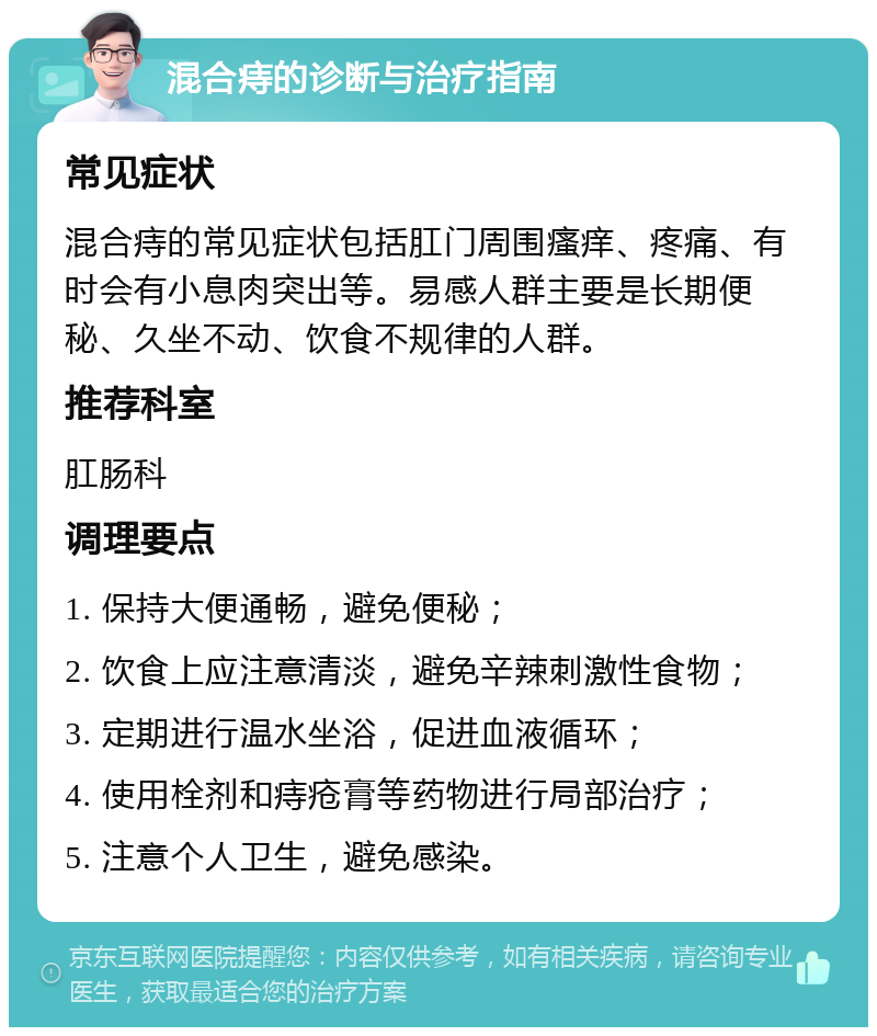 混合痔的诊断与治疗指南 常见症状 混合痔的常见症状包括肛门周围瘙痒、疼痛、有时会有小息肉突出等。易感人群主要是长期便秘、久坐不动、饮食不规律的人群。 推荐科室 肛肠科 调理要点 1. 保持大便通畅，避免便秘； 2. 饮食上应注意清淡，避免辛辣刺激性食物； 3. 定期进行温水坐浴，促进血液循环； 4. 使用栓剂和痔疮膏等药物进行局部治疗； 5. 注意个人卫生，避免感染。