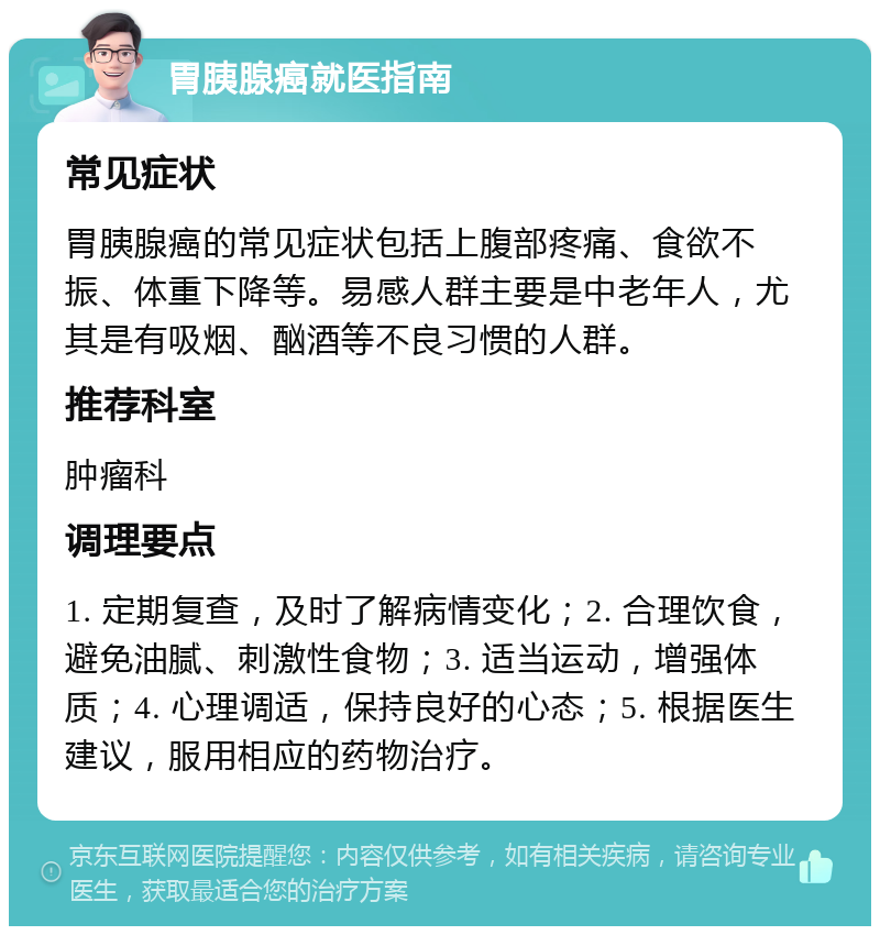 胃胰腺癌就医指南 常见症状 胃胰腺癌的常见症状包括上腹部疼痛、食欲不振、体重下降等。易感人群主要是中老年人，尤其是有吸烟、酗酒等不良习惯的人群。 推荐科室 肿瘤科 调理要点 1. 定期复查，及时了解病情变化；2. 合理饮食，避免油腻、刺激性食物；3. 适当运动，增强体质；4. 心理调适，保持良好的心态；5. 根据医生建议，服用相应的药物治疗。