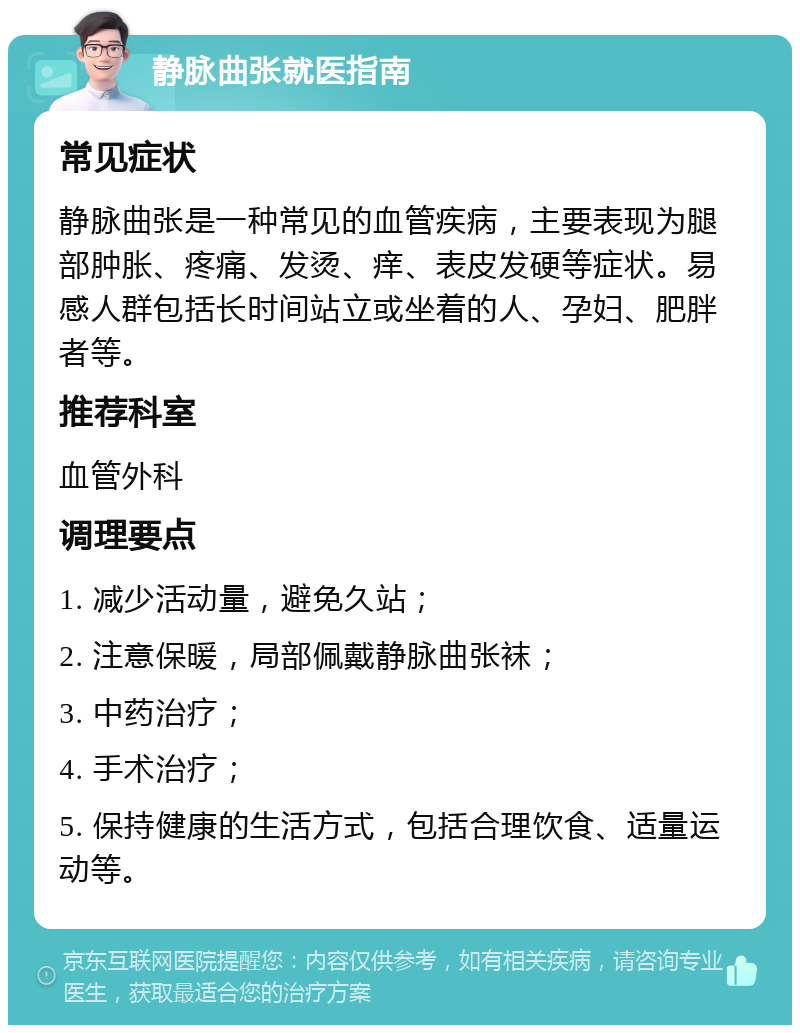 静脉曲张就医指南 常见症状 静脉曲张是一种常见的血管疾病，主要表现为腿部肿胀、疼痛、发烫、痒、表皮发硬等症状。易感人群包括长时间站立或坐着的人、孕妇、肥胖者等。 推荐科室 血管外科 调理要点 1. 减少活动量，避免久站； 2. 注意保暖，局部佩戴静脉曲张袜； 3. 中药治疗； 4. 手术治疗； 5. 保持健康的生活方式，包括合理饮食、适量运动等。