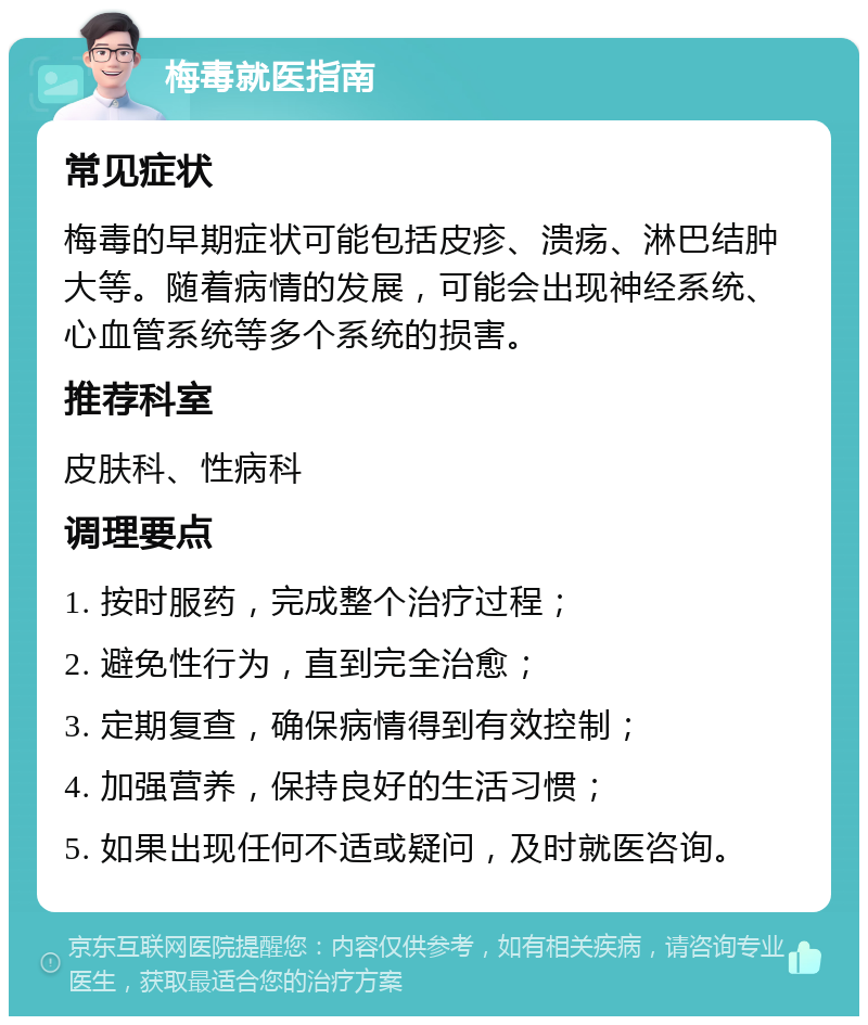 梅毒就医指南 常见症状 梅毒的早期症状可能包括皮疹、溃疡、淋巴结肿大等。随着病情的发展，可能会出现神经系统、心血管系统等多个系统的损害。 推荐科室 皮肤科、性病科 调理要点 1. 按时服药，完成整个治疗过程； 2. 避免性行为，直到完全治愈； 3. 定期复查，确保病情得到有效控制； 4. 加强营养，保持良好的生活习惯； 5. 如果出现任何不适或疑问，及时就医咨询。