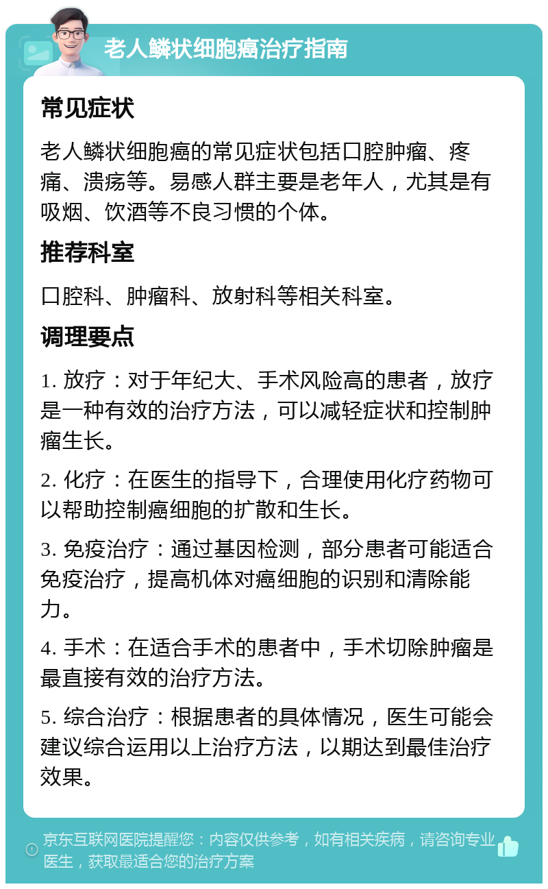 老人鳞状细胞癌治疗指南 常见症状 老人鳞状细胞癌的常见症状包括口腔肿瘤、疼痛、溃疡等。易感人群主要是老年人，尤其是有吸烟、饮酒等不良习惯的个体。 推荐科室 口腔科、肿瘤科、放射科等相关科室。 调理要点 1. 放疗：对于年纪大、手术风险高的患者，放疗是一种有效的治疗方法，可以减轻症状和控制肿瘤生长。 2. 化疗：在医生的指导下，合理使用化疗药物可以帮助控制癌细胞的扩散和生长。 3. 免疫治疗：通过基因检测，部分患者可能适合免疫治疗，提高机体对癌细胞的识别和清除能力。 4. 手术：在适合手术的患者中，手术切除肿瘤是最直接有效的治疗方法。 5. 综合治疗：根据患者的具体情况，医生可能会建议综合运用以上治疗方法，以期达到最佳治疗效果。