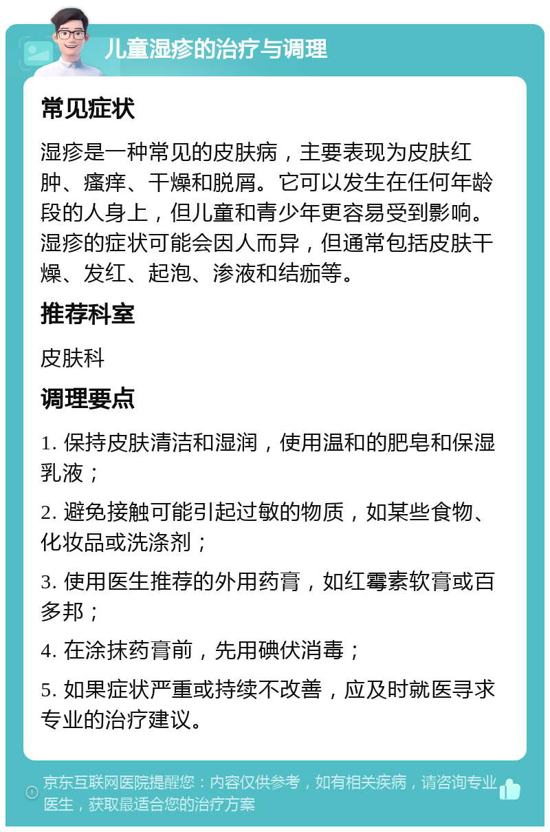 儿童湿疹的治疗与调理 常见症状 湿疹是一种常见的皮肤病，主要表现为皮肤红肿、瘙痒、干燥和脱屑。它可以发生在任何年龄段的人身上，但儿童和青少年更容易受到影响。湿疹的症状可能会因人而异，但通常包括皮肤干燥、发红、起泡、渗液和结痂等。 推荐科室 皮肤科 调理要点 1. 保持皮肤清洁和湿润，使用温和的肥皂和保湿乳液； 2. 避免接触可能引起过敏的物质，如某些食物、化妆品或洗涤剂； 3. 使用医生推荐的外用药膏，如红霉素软膏或百多邦； 4. 在涂抹药膏前，先用碘伏消毒； 5. 如果症状严重或持续不改善，应及时就医寻求专业的治疗建议。