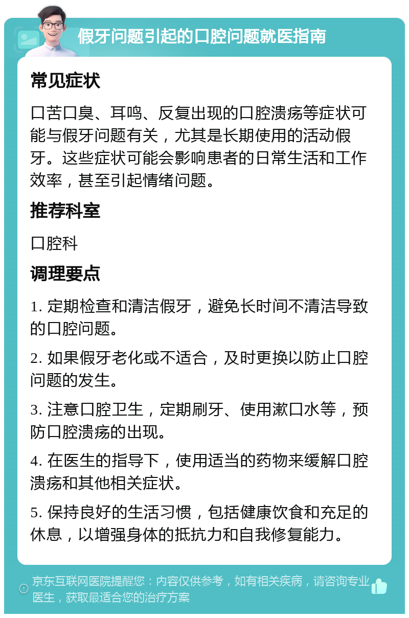 假牙问题引起的口腔问题就医指南 常见症状 口苦口臭、耳鸣、反复出现的口腔溃疡等症状可能与假牙问题有关，尤其是长期使用的活动假牙。这些症状可能会影响患者的日常生活和工作效率，甚至引起情绪问题。 推荐科室 口腔科 调理要点 1. 定期检查和清洁假牙，避免长时间不清洁导致的口腔问题。 2. 如果假牙老化或不适合，及时更换以防止口腔问题的发生。 3. 注意口腔卫生，定期刷牙、使用漱口水等，预防口腔溃疡的出现。 4. 在医生的指导下，使用适当的药物来缓解口腔溃疡和其他相关症状。 5. 保持良好的生活习惯，包括健康饮食和充足的休息，以增强身体的抵抗力和自我修复能力。