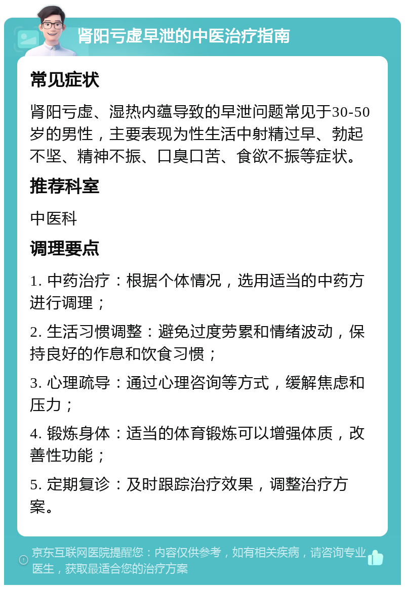 肾阳亏虚早泄的中医治疗指南 常见症状 肾阳亏虚、湿热内蕴导致的早泄问题常见于30-50岁的男性，主要表现为性生活中射精过早、勃起不坚、精神不振、口臭口苦、食欲不振等症状。 推荐科室 中医科 调理要点 1. 中药治疗：根据个体情况，选用适当的中药方进行调理； 2. 生活习惯调整：避免过度劳累和情绪波动，保持良好的作息和饮食习惯； 3. 心理疏导：通过心理咨询等方式，缓解焦虑和压力； 4. 锻炼身体：适当的体育锻炼可以增强体质，改善性功能； 5. 定期复诊：及时跟踪治疗效果，调整治疗方案。