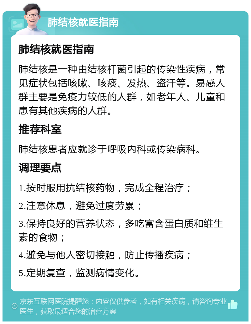 肺结核就医指南 肺结核就医指南 肺结核是一种由结核杆菌引起的传染性疾病，常见症状包括咳嗽、咳痰、发热、盗汗等。易感人群主要是免疫力较低的人群，如老年人、儿童和患有其他疾病的人群。 推荐科室 肺结核患者应就诊于呼吸内科或传染病科。 调理要点 1.按时服用抗结核药物，完成全程治疗； 2.注意休息，避免过度劳累； 3.保持良好的营养状态，多吃富含蛋白质和维生素的食物； 4.避免与他人密切接触，防止传播疾病； 5.定期复查，监测病情变化。