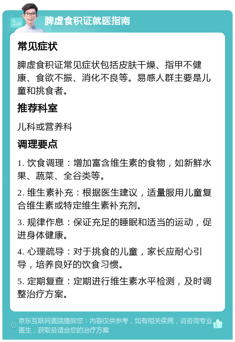 脾虚食积证就医指南 常见症状 脾虚食积证常见症状包括皮肤干燥、指甲不健康、食欲不振、消化不良等。易感人群主要是儿童和挑食者。 推荐科室 儿科或营养科 调理要点 1. 饮食调理：增加富含维生素的食物，如新鲜水果、蔬菜、全谷类等。 2. 维生素补充：根据医生建议，适量服用儿童复合维生素或特定维生素补充剂。 3. 规律作息：保证充足的睡眠和适当的运动，促进身体健康。 4. 心理疏导：对于挑食的儿童，家长应耐心引导，培养良好的饮食习惯。 5. 定期复查：定期进行维生素水平检测，及时调整治疗方案。