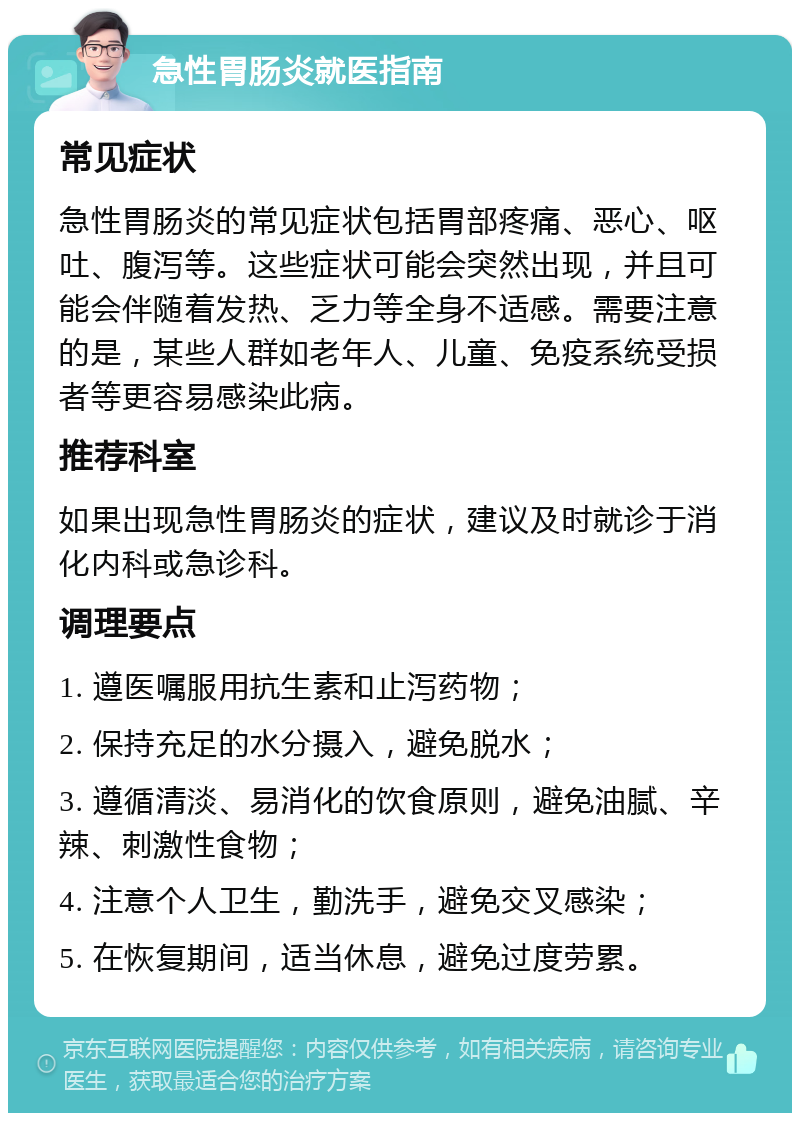 急性胃肠炎就医指南 常见症状 急性胃肠炎的常见症状包括胃部疼痛、恶心、呕吐、腹泻等。这些症状可能会突然出现，并且可能会伴随着发热、乏力等全身不适感。需要注意的是，某些人群如老年人、儿童、免疫系统受损者等更容易感染此病。 推荐科室 如果出现急性胃肠炎的症状，建议及时就诊于消化内科或急诊科。 调理要点 1. 遵医嘱服用抗生素和止泻药物； 2. 保持充足的水分摄入，避免脱水； 3. 遵循清淡、易消化的饮食原则，避免油腻、辛辣、刺激性食物； 4. 注意个人卫生，勤洗手，避免交叉感染； 5. 在恢复期间，适当休息，避免过度劳累。