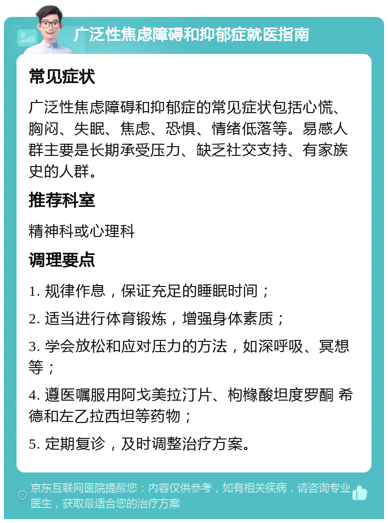 广泛性焦虑障碍和抑郁症就医指南 常见症状 广泛性焦虑障碍和抑郁症的常见症状包括心慌、胸闷、失眠、焦虑、恐惧、情绪低落等。易感人群主要是长期承受压力、缺乏社交支持、有家族史的人群。 推荐科室 精神科或心理科 调理要点 1. 规律作息，保证充足的睡眠时间； 2. 适当进行体育锻炼，增强身体素质； 3. 学会放松和应对压力的方法，如深呼吸、冥想等； 4. 遵医嘱服用阿戈美拉汀片、枸橼酸坦度罗酮 希德和左乙拉西坦等药物； 5. 定期复诊，及时调整治疗方案。