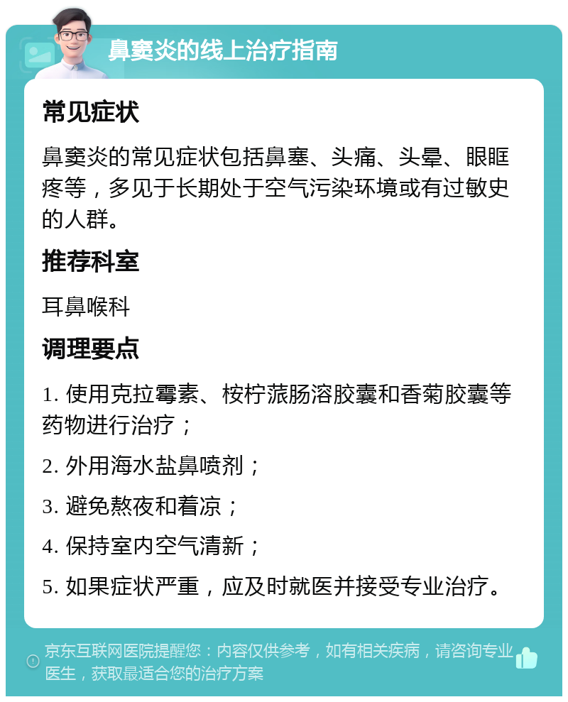 鼻窦炎的线上治疗指南 常见症状 鼻窦炎的常见症状包括鼻塞、头痛、头晕、眼眶疼等，多见于长期处于空气污染环境或有过敏史的人群。 推荐科室 耳鼻喉科 调理要点 1. 使用克拉霉素、桉柠蒎肠溶胶囊和香菊胶囊等药物进行治疗； 2. 外用海水盐鼻喷剂； 3. 避免熬夜和着凉； 4. 保持室内空气清新； 5. 如果症状严重，应及时就医并接受专业治疗。