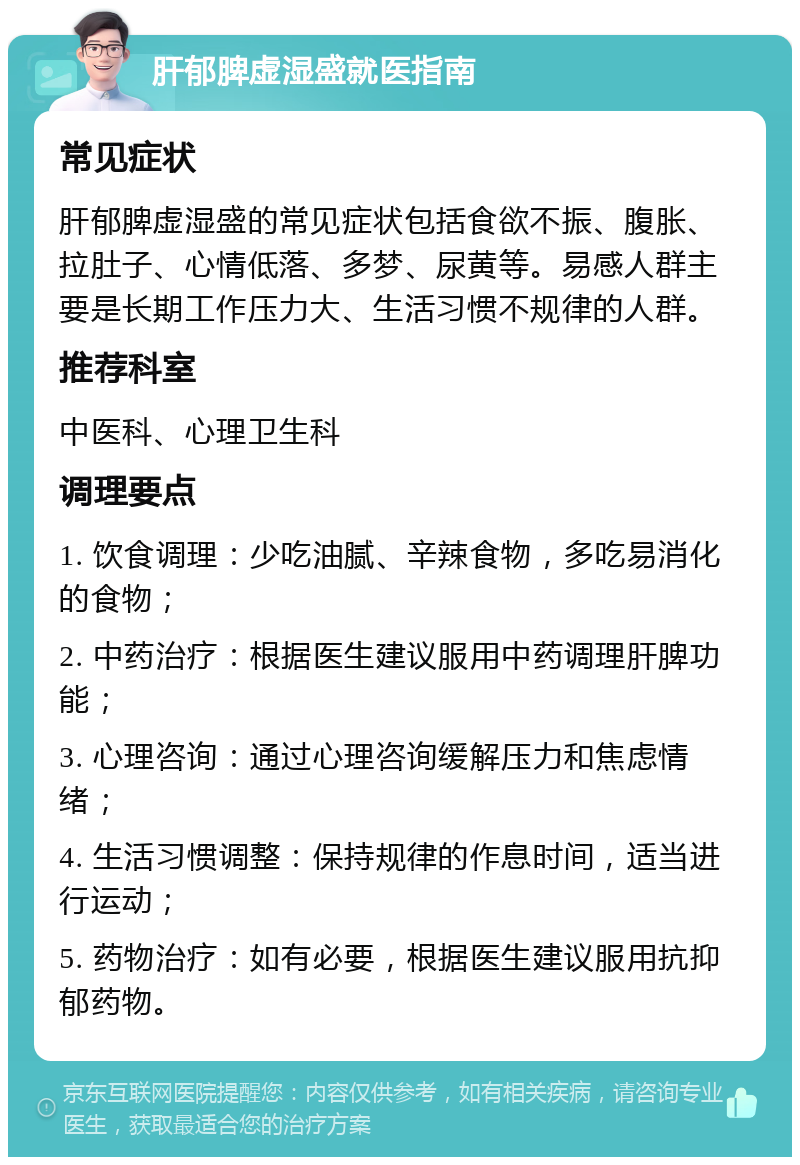 肝郁脾虚湿盛就医指南 常见症状 肝郁脾虚湿盛的常见症状包括食欲不振、腹胀、拉肚子、心情低落、多梦、尿黄等。易感人群主要是长期工作压力大、生活习惯不规律的人群。 推荐科室 中医科、心理卫生科 调理要点 1. 饮食调理：少吃油腻、辛辣食物，多吃易消化的食物； 2. 中药治疗：根据医生建议服用中药调理肝脾功能； 3. 心理咨询：通过心理咨询缓解压力和焦虑情绪； 4. 生活习惯调整：保持规律的作息时间，适当进行运动； 5. 药物治疗：如有必要，根据医生建议服用抗抑郁药物。