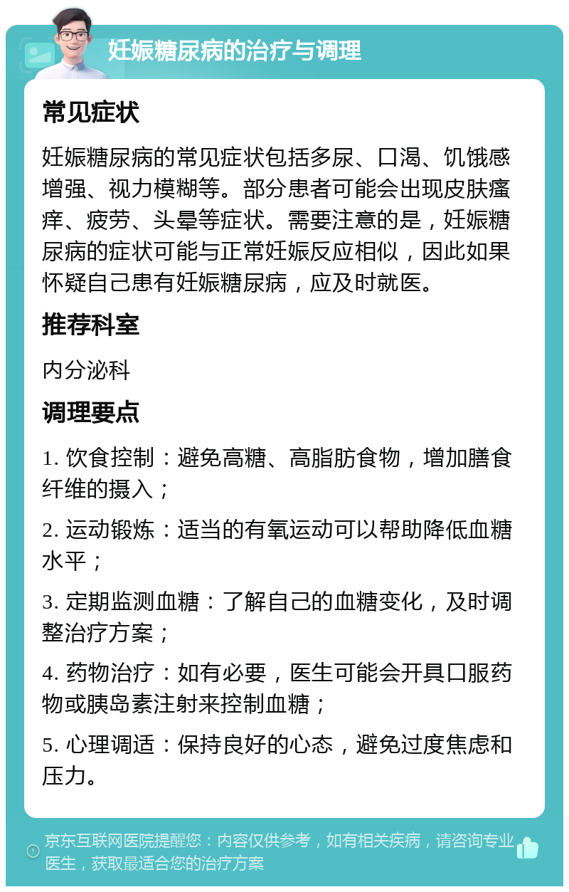 妊娠糖尿病的治疗与调理 常见症状 妊娠糖尿病的常见症状包括多尿、口渴、饥饿感增强、视力模糊等。部分患者可能会出现皮肤瘙痒、疲劳、头晕等症状。需要注意的是，妊娠糖尿病的症状可能与正常妊娠反应相似，因此如果怀疑自己患有妊娠糖尿病，应及时就医。 推荐科室 内分泌科 调理要点 1. 饮食控制：避免高糖、高脂肪食物，增加膳食纤维的摄入； 2. 运动锻炼：适当的有氧运动可以帮助降低血糖水平； 3. 定期监测血糖：了解自己的血糖变化，及时调整治疗方案； 4. 药物治疗：如有必要，医生可能会开具口服药物或胰岛素注射来控制血糖； 5. 心理调适：保持良好的心态，避免过度焦虑和压力。