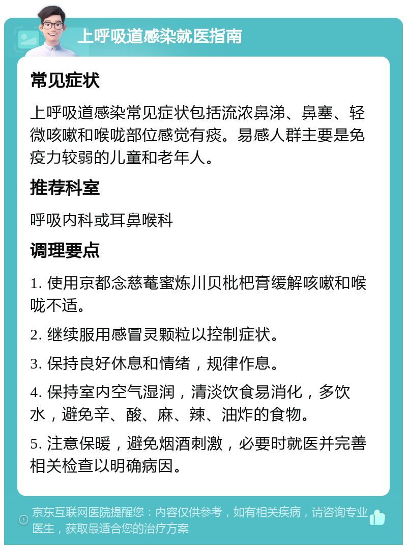 上呼吸道感染就医指南 常见症状 上呼吸道感染常见症状包括流浓鼻涕、鼻塞、轻微咳嗽和喉咙部位感觉有痰。易感人群主要是免疫力较弱的儿童和老年人。 推荐科室 呼吸内科或耳鼻喉科 调理要点 1. 使用京都念慈菴蜜炼川贝枇杷膏缓解咳嗽和喉咙不适。 2. 继续服用感冒灵颗粒以控制症状。 3. 保持良好休息和情绪，规律作息。 4. 保持室内空气湿润，清淡饮食易消化，多饮水，避免辛、酸、麻、辣、油炸的食物。 5. 注意保暖，避免烟酒刺激，必要时就医并完善相关检查以明确病因。