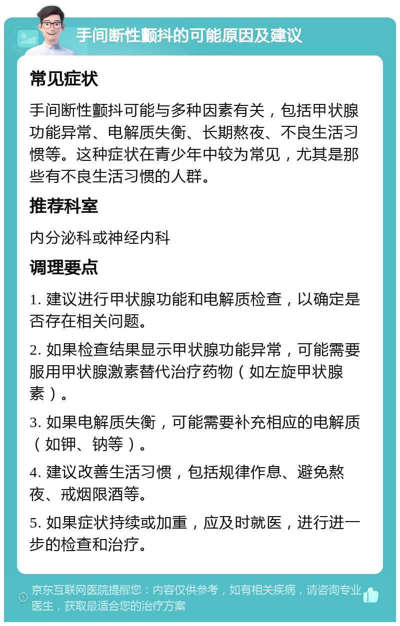 手间断性颤抖的可能原因及建议 常见症状 手间断性颤抖可能与多种因素有关，包括甲状腺功能异常、电解质失衡、长期熬夜、不良生活习惯等。这种症状在青少年中较为常见，尤其是那些有不良生活习惯的人群。 推荐科室 内分泌科或神经内科 调理要点 1. 建议进行甲状腺功能和电解质检查，以确定是否存在相关问题。 2. 如果检查结果显示甲状腺功能异常，可能需要服用甲状腺激素替代治疗药物（如左旋甲状腺素）。 3. 如果电解质失衡，可能需要补充相应的电解质（如钾、钠等）。 4. 建议改善生活习惯，包括规律作息、避免熬夜、戒烟限酒等。 5. 如果症状持续或加重，应及时就医，进行进一步的检查和治疗。