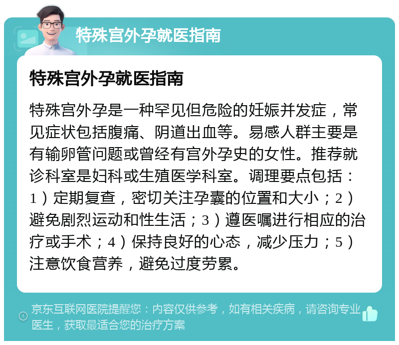 特殊宫外孕就医指南 特殊宫外孕就医指南 特殊宫外孕是一种罕见但危险的妊娠并发症，常见症状包括腹痛、阴道出血等。易感人群主要是有输卵管问题或曾经有宫外孕史的女性。推荐就诊科室是妇科或生殖医学科室。调理要点包括：1）定期复查，密切关注孕囊的位置和大小；2）避免剧烈运动和性生活；3）遵医嘱进行相应的治疗或手术；4）保持良好的心态，减少压力；5）注意饮食营养，避免过度劳累。