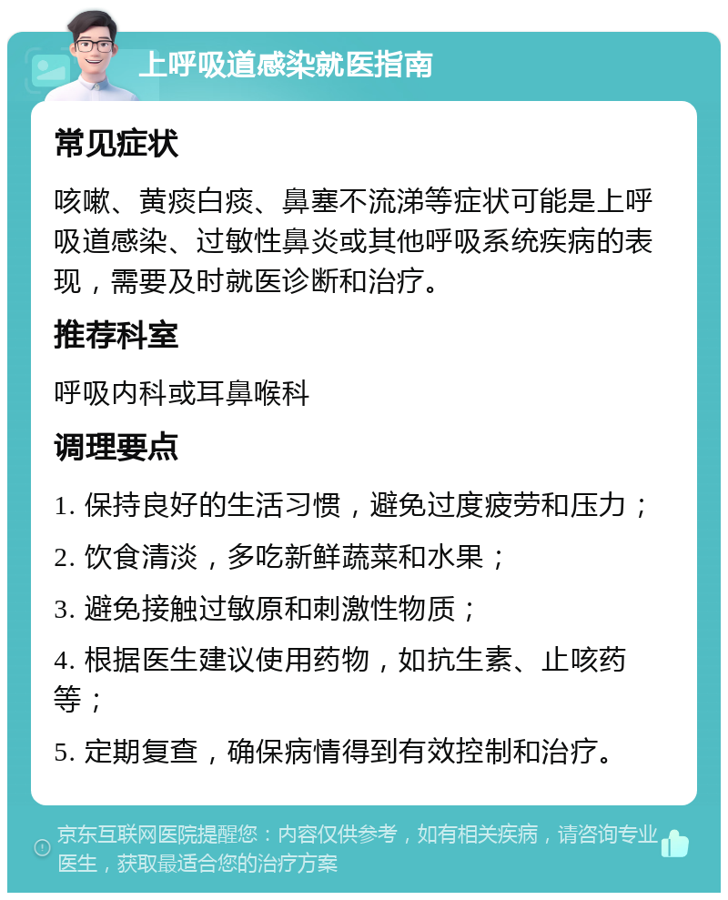 上呼吸道感染就医指南 常见症状 咳嗽、黄痰白痰、鼻塞不流涕等症状可能是上呼吸道感染、过敏性鼻炎或其他呼吸系统疾病的表现，需要及时就医诊断和治疗。 推荐科室 呼吸内科或耳鼻喉科 调理要点 1. 保持良好的生活习惯，避免过度疲劳和压力； 2. 饮食清淡，多吃新鲜蔬菜和水果； 3. 避免接触过敏原和刺激性物质； 4. 根据医生建议使用药物，如抗生素、止咳药等； 5. 定期复查，确保病情得到有效控制和治疗。