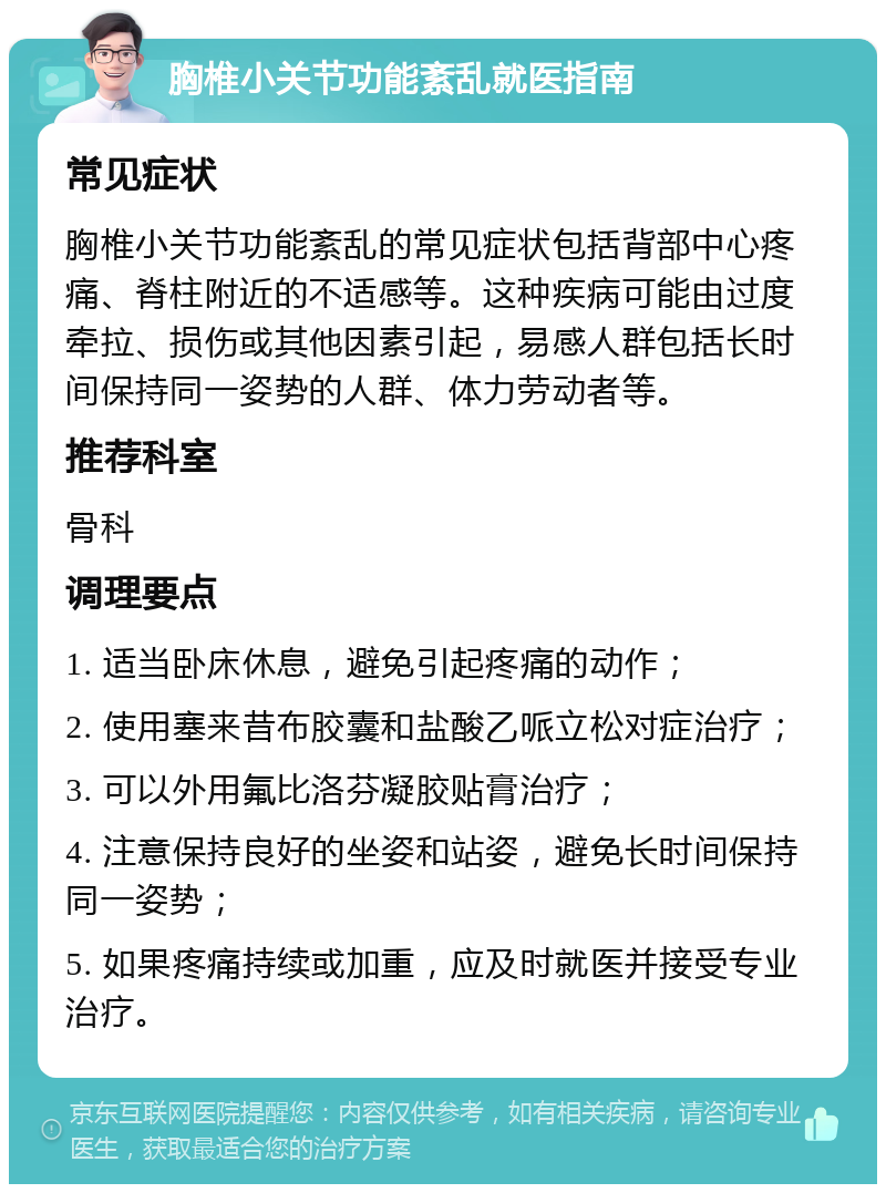 胸椎小关节功能紊乱就医指南 常见症状 胸椎小关节功能紊乱的常见症状包括背部中心疼痛、脊柱附近的不适感等。这种疾病可能由过度牵拉、损伤或其他因素引起，易感人群包括长时间保持同一姿势的人群、体力劳动者等。 推荐科室 骨科 调理要点 1. 适当卧床休息，避免引起疼痛的动作； 2. 使用塞来昔布胶囊和盐酸乙哌立松对症治疗； 3. 可以外用氟比洛芬凝胶贴膏治疗； 4. 注意保持良好的坐姿和站姿，避免长时间保持同一姿势； 5. 如果疼痛持续或加重，应及时就医并接受专业治疗。