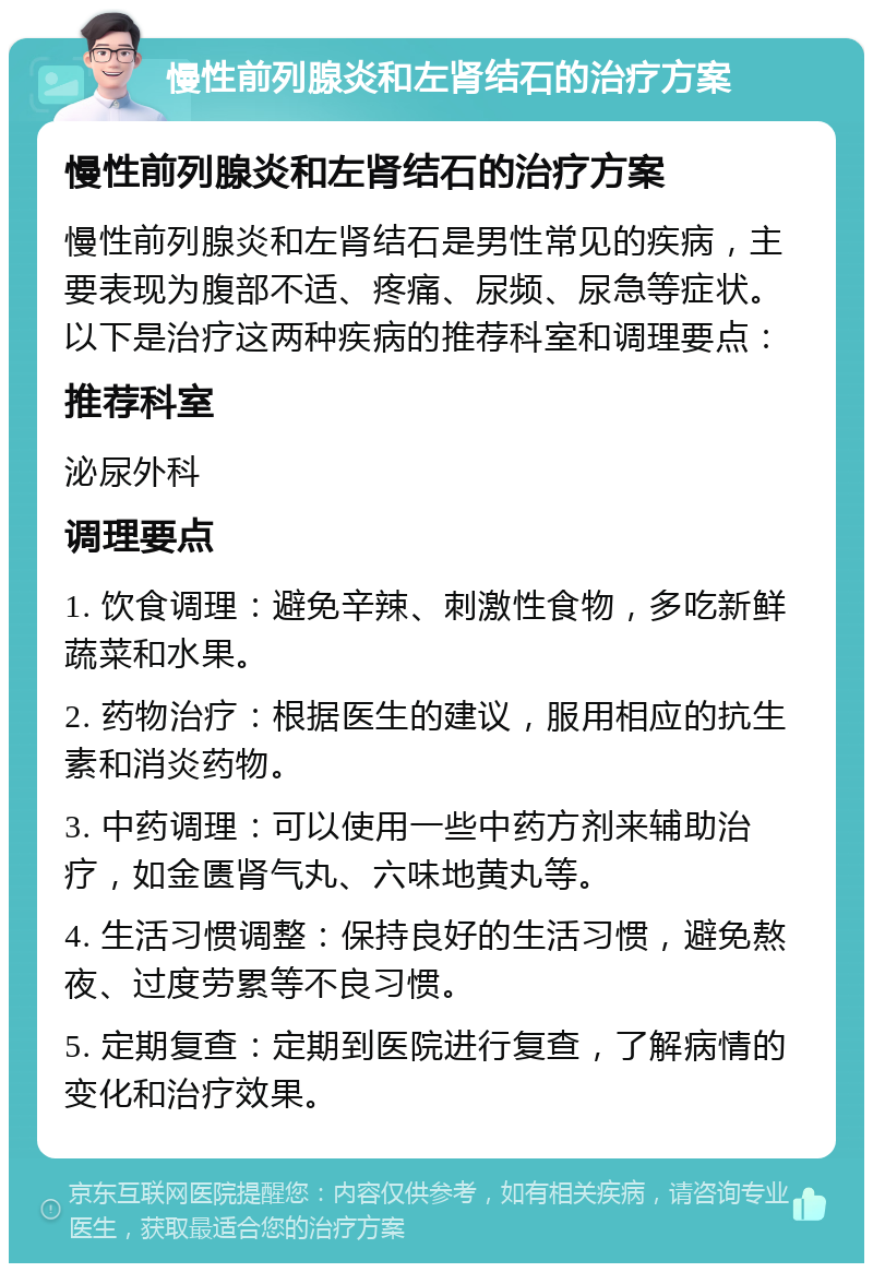 慢性前列腺炎和左肾结石的治疗方案 慢性前列腺炎和左肾结石的治疗方案 慢性前列腺炎和左肾结石是男性常见的疾病，主要表现为腹部不适、疼痛、尿频、尿急等症状。以下是治疗这两种疾病的推荐科室和调理要点： 推荐科室 泌尿外科 调理要点 1. 饮食调理：避免辛辣、刺激性食物，多吃新鲜蔬菜和水果。 2. 药物治疗：根据医生的建议，服用相应的抗生素和消炎药物。 3. 中药调理：可以使用一些中药方剂来辅助治疗，如金匮肾气丸、六味地黄丸等。 4. 生活习惯调整：保持良好的生活习惯，避免熬夜、过度劳累等不良习惯。 5. 定期复查：定期到医院进行复查，了解病情的变化和治疗效果。