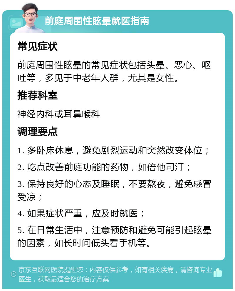 前庭周围性眩晕就医指南 常见症状 前庭周围性眩晕的常见症状包括头晕、恶心、呕吐等，多见于中老年人群，尤其是女性。 推荐科室 神经内科或耳鼻喉科 调理要点 1. 多卧床休息，避免剧烈运动和突然改变体位； 2. 吃点改善前庭功能的药物，如倍他司汀； 3. 保持良好的心态及睡眠，不要熬夜，避免感冒受凉； 4. 如果症状严重，应及时就医； 5. 在日常生活中，注意预防和避免可能引起眩晕的因素，如长时间低头看手机等。