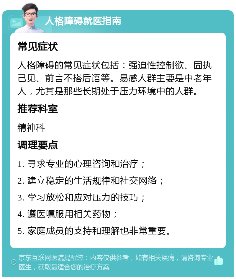 人格障碍就医指南 常见症状 人格障碍的常见症状包括：强迫性控制欲、固执己见、前言不搭后语等。易感人群主要是中老年人，尤其是那些长期处于压力环境中的人群。 推荐科室 精神科 调理要点 1. 寻求专业的心理咨询和治疗； 2. 建立稳定的生活规律和社交网络； 3. 学习放松和应对压力的技巧； 4. 遵医嘱服用相关药物； 5. 家庭成员的支持和理解也非常重要。