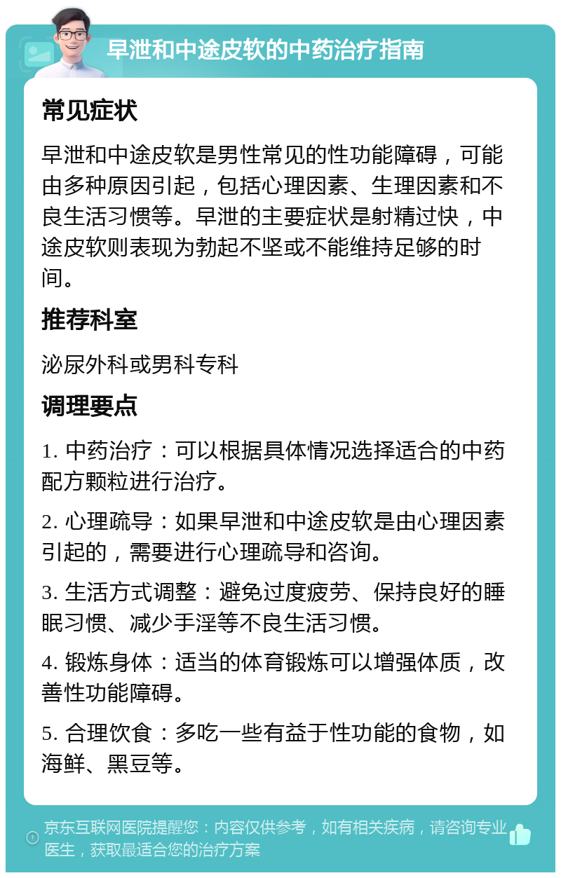 早泄和中途皮软的中药治疗指南 常见症状 早泄和中途皮软是男性常见的性功能障碍，可能由多种原因引起，包括心理因素、生理因素和不良生活习惯等。早泄的主要症状是射精过快，中途皮软则表现为勃起不坚或不能维持足够的时间。 推荐科室 泌尿外科或男科专科 调理要点 1. 中药治疗：可以根据具体情况选择适合的中药配方颗粒进行治疗。 2. 心理疏导：如果早泄和中途皮软是由心理因素引起的，需要进行心理疏导和咨询。 3. 生活方式调整：避免过度疲劳、保持良好的睡眠习惯、减少手淫等不良生活习惯。 4. 锻炼身体：适当的体育锻炼可以增强体质，改善性功能障碍。 5. 合理饮食：多吃一些有益于性功能的食物，如海鲜、黑豆等。