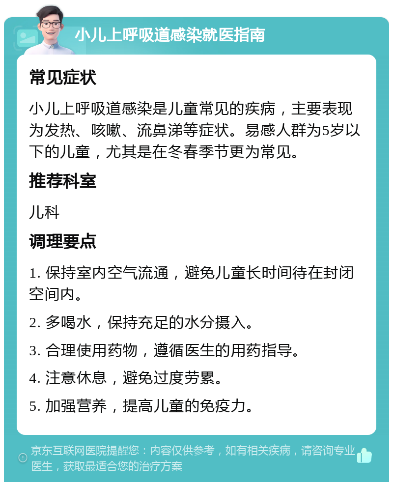 小儿上呼吸道感染就医指南 常见症状 小儿上呼吸道感染是儿童常见的疾病，主要表现为发热、咳嗽、流鼻涕等症状。易感人群为5岁以下的儿童，尤其是在冬春季节更为常见。 推荐科室 儿科 调理要点 1. 保持室内空气流通，避免儿童长时间待在封闭空间内。 2. 多喝水，保持充足的水分摄入。 3. 合理使用药物，遵循医生的用药指导。 4. 注意休息，避免过度劳累。 5. 加强营养，提高儿童的免疫力。