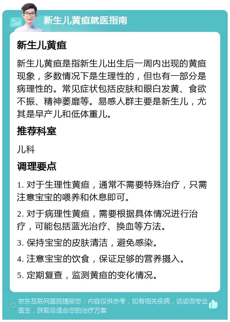 新生儿黄疸就医指南 新生儿黄疸 新生儿黄疸是指新生儿出生后一周内出现的黄疸现象，多数情况下是生理性的，但也有一部分是病理性的。常见症状包括皮肤和眼白发黄、食欲不振、精神萎靡等。易感人群主要是新生儿，尤其是早产儿和低体重儿。 推荐科室 儿科 调理要点 1. 对于生理性黄疸，通常不需要特殊治疗，只需注意宝宝的喂养和休息即可。 2. 对于病理性黄疸，需要根据具体情况进行治疗，可能包括蓝光治疗、换血等方法。 3. 保持宝宝的皮肤清洁，避免感染。 4. 注意宝宝的饮食，保证足够的营养摄入。 5. 定期复查，监测黄疸的变化情况。