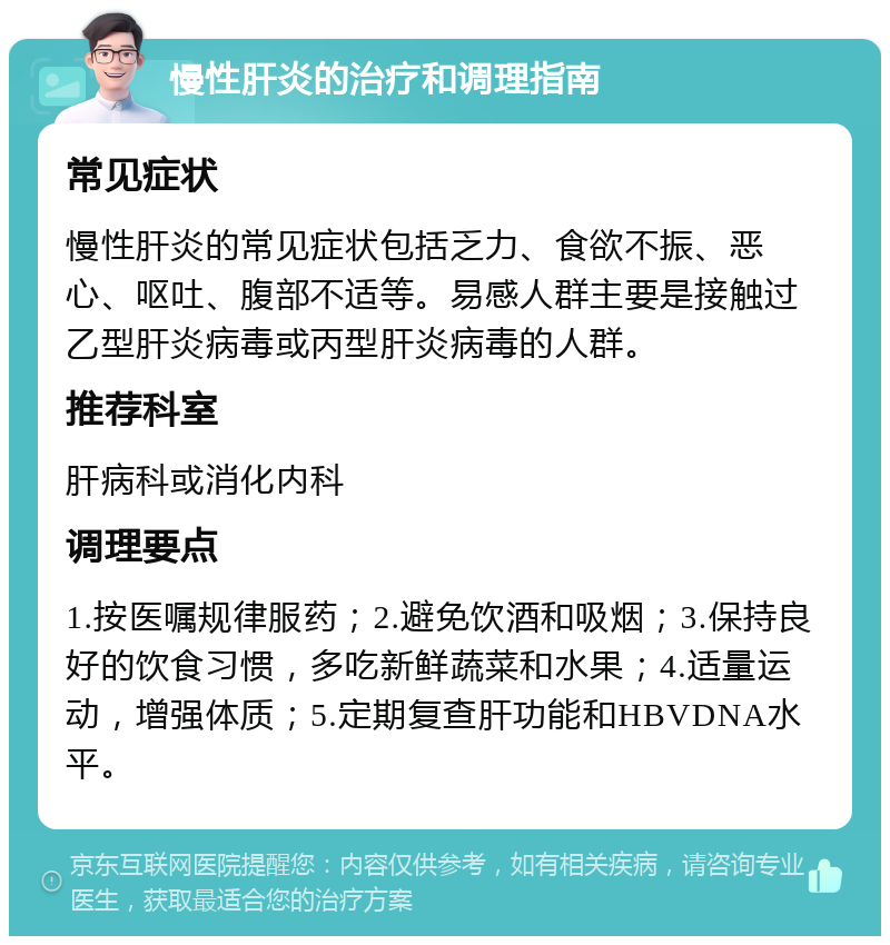 慢性肝炎的治疗和调理指南 常见症状 慢性肝炎的常见症状包括乏力、食欲不振、恶心、呕吐、腹部不适等。易感人群主要是接触过乙型肝炎病毒或丙型肝炎病毒的人群。 推荐科室 肝病科或消化内科 调理要点 1.按医嘱规律服药；2.避免饮酒和吸烟；3.保持良好的饮食习惯，多吃新鲜蔬菜和水果；4.适量运动，增强体质；5.定期复查肝功能和HBVDNA水平。