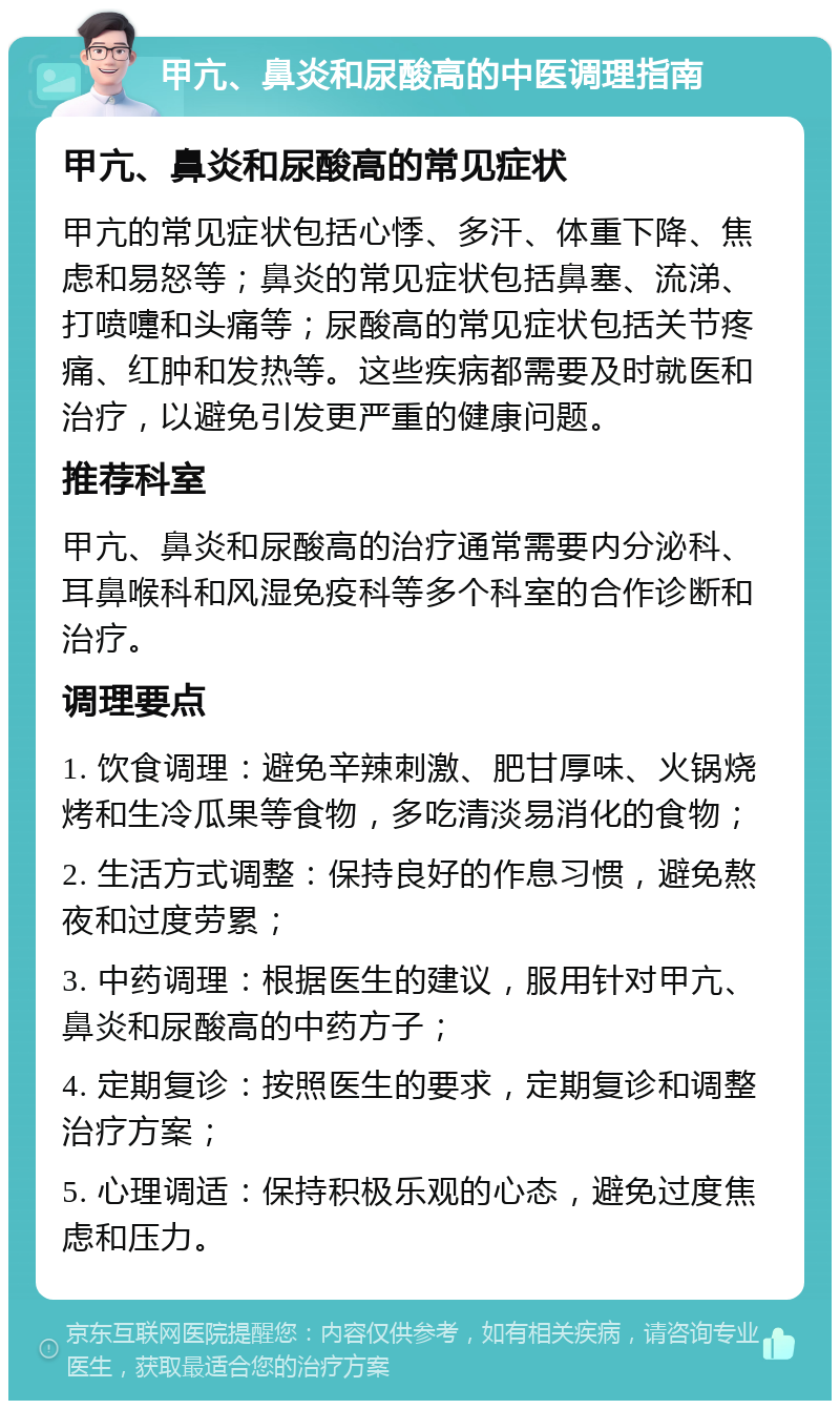 甲亢、鼻炎和尿酸高的中医调理指南 甲亢、鼻炎和尿酸高的常见症状 甲亢的常见症状包括心悸、多汗、体重下降、焦虑和易怒等；鼻炎的常见症状包括鼻塞、流涕、打喷嚏和头痛等；尿酸高的常见症状包括关节疼痛、红肿和发热等。这些疾病都需要及时就医和治疗，以避免引发更严重的健康问题。 推荐科室 甲亢、鼻炎和尿酸高的治疗通常需要内分泌科、耳鼻喉科和风湿免疫科等多个科室的合作诊断和治疗。 调理要点 1. 饮食调理：避免辛辣刺激、肥甘厚味、火锅烧烤和生冷瓜果等食物，多吃清淡易消化的食物； 2. 生活方式调整：保持良好的作息习惯，避免熬夜和过度劳累； 3. 中药调理：根据医生的建议，服用针对甲亢、鼻炎和尿酸高的中药方子； 4. 定期复诊：按照医生的要求，定期复诊和调整治疗方案； 5. 心理调适：保持积极乐观的心态，避免过度焦虑和压力。