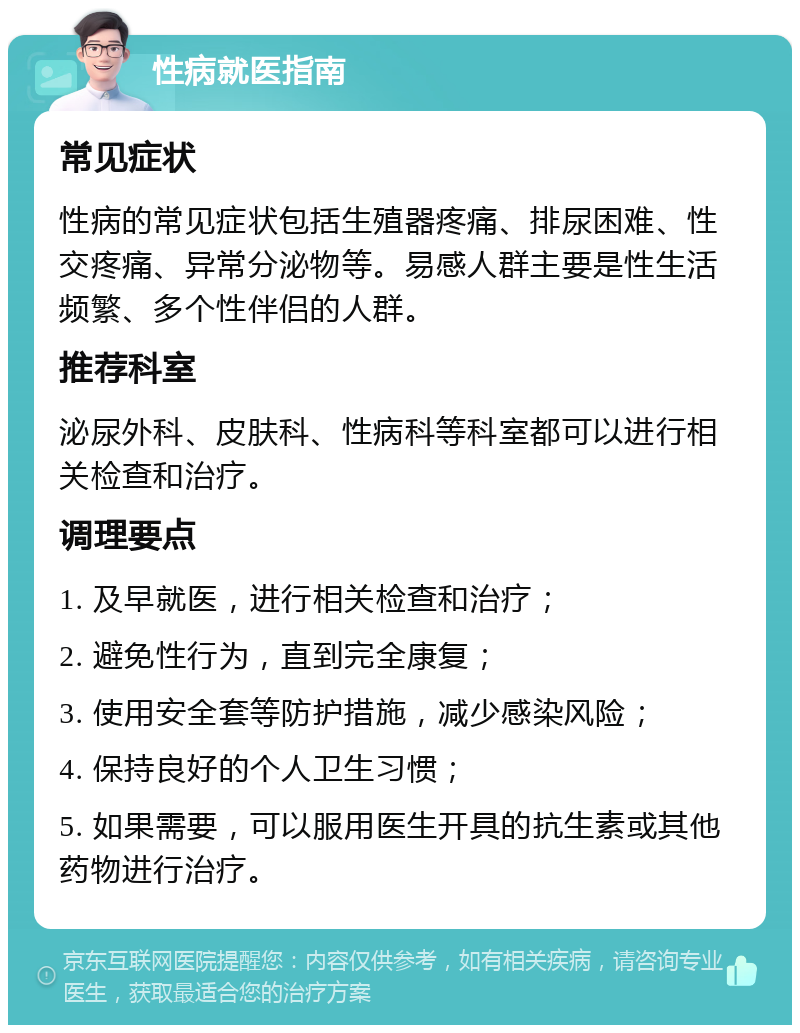 性病就医指南 常见症状 性病的常见症状包括生殖器疼痛、排尿困难、性交疼痛、异常分泌物等。易感人群主要是性生活频繁、多个性伴侣的人群。 推荐科室 泌尿外科、皮肤科、性病科等科室都可以进行相关检查和治疗。 调理要点 1. 及早就医，进行相关检查和治疗； 2. 避免性行为，直到完全康复； 3. 使用安全套等防护措施，减少感染风险； 4. 保持良好的个人卫生习惯； 5. 如果需要，可以服用医生开具的抗生素或其他药物进行治疗。