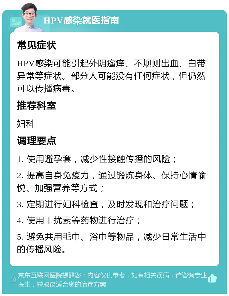 HPV感染就医指南 常见症状 HPV感染可能引起外阴瘙痒、不规则出血、白带异常等症状。部分人可能没有任何症状，但仍然可以传播病毒。 推荐科室 妇科 调理要点 1. 使用避孕套，减少性接触传播的风险； 2. 提高自身免疫力，通过锻炼身体、保持心情愉悦、加强营养等方式； 3. 定期进行妇科检查，及时发现和治疗问题； 4. 使用干扰素等药物进行治疗； 5. 避免共用毛巾、浴巾等物品，减少日常生活中的传播风险。