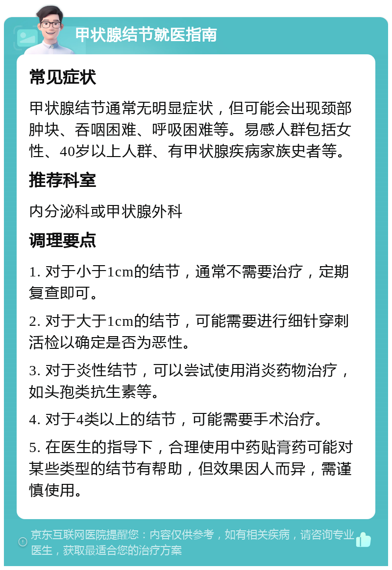 甲状腺结节就医指南 常见症状 甲状腺结节通常无明显症状，但可能会出现颈部肿块、吞咽困难、呼吸困难等。易感人群包括女性、40岁以上人群、有甲状腺疾病家族史者等。 推荐科室 内分泌科或甲状腺外科 调理要点 1. 对于小于1cm的结节，通常不需要治疗，定期复查即可。 2. 对于大于1cm的结节，可能需要进行细针穿刺活检以确定是否为恶性。 3. 对于炎性结节，可以尝试使用消炎药物治疗，如头孢类抗生素等。 4. 对于4类以上的结节，可能需要手术治疗。 5. 在医生的指导下，合理使用中药贴膏药可能对某些类型的结节有帮助，但效果因人而异，需谨慎使用。