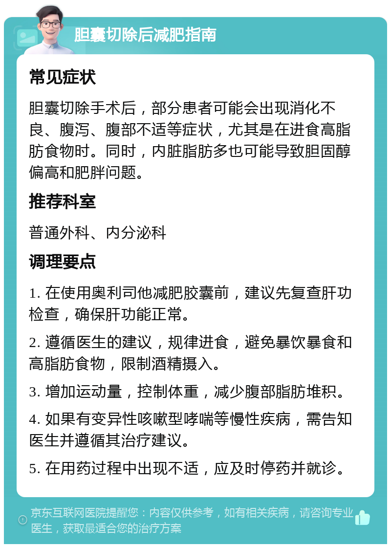 胆囊切除后减肥指南 常见症状 胆囊切除手术后，部分患者可能会出现消化不良、腹泻、腹部不适等症状，尤其是在进食高脂肪食物时。同时，内脏脂肪多也可能导致胆固醇偏高和肥胖问题。 推荐科室 普通外科、内分泌科 调理要点 1. 在使用奥利司他减肥胶囊前，建议先复查肝功检查，确保肝功能正常。 2. 遵循医生的建议，规律进食，避免暴饮暴食和高脂肪食物，限制酒精摄入。 3. 增加运动量，控制体重，减少腹部脂肪堆积。 4. 如果有变异性咳嗽型哮喘等慢性疾病，需告知医生并遵循其治疗建议。 5. 在用药过程中出现不适，应及时停药并就诊。