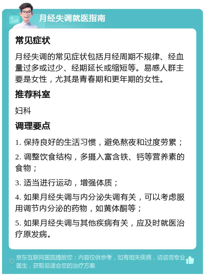 月经失调就医指南 常见症状 月经失调的常见症状包括月经周期不规律、经血量过多或过少、经期延长或缩短等。易感人群主要是女性，尤其是青春期和更年期的女性。 推荐科室 妇科 调理要点 1. 保持良好的生活习惯，避免熬夜和过度劳累； 2. 调整饮食结构，多摄入富含铁、钙等营养素的食物； 3. 适当进行运动，增强体质； 4. 如果月经失调与内分泌失调有关，可以考虑服用调节内分泌的药物，如黄体酮等； 5. 如果月经失调与其他疾病有关，应及时就医治疗原发病。