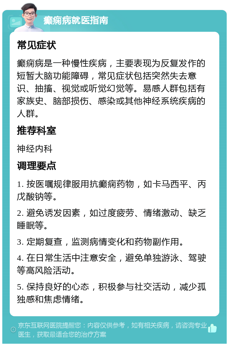 癫痫病就医指南 常见症状 癫痫病是一种慢性疾病，主要表现为反复发作的短暂大脑功能障碍，常见症状包括突然失去意识、抽搐、视觉或听觉幻觉等。易感人群包括有家族史、脑部损伤、感染或其他神经系统疾病的人群。 推荐科室 神经内科 调理要点 1. 按医嘱规律服用抗癫痫药物，如卡马西平、丙戊酸钠等。 2. 避免诱发因素，如过度疲劳、情绪激动、缺乏睡眠等。 3. 定期复查，监测病情变化和药物副作用。 4. 在日常生活中注意安全，避免单独游泳、驾驶等高风险活动。 5. 保持良好的心态，积极参与社交活动，减少孤独感和焦虑情绪。