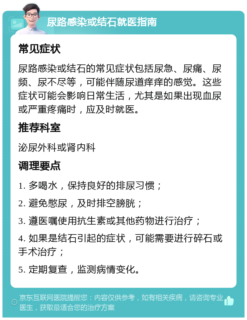 尿路感染或结石就医指南 常见症状 尿路感染或结石的常见症状包括尿急、尿痛、尿频、尿不尽等，可能伴随尿道痒痒的感觉。这些症状可能会影响日常生活，尤其是如果出现血尿或严重疼痛时，应及时就医。 推荐科室 泌尿外科或肾内科 调理要点 1. 多喝水，保持良好的排尿习惯； 2. 避免憋尿，及时排空膀胱； 3. 遵医嘱使用抗生素或其他药物进行治疗； 4. 如果是结石引起的症状，可能需要进行碎石或手术治疗； 5. 定期复查，监测病情变化。