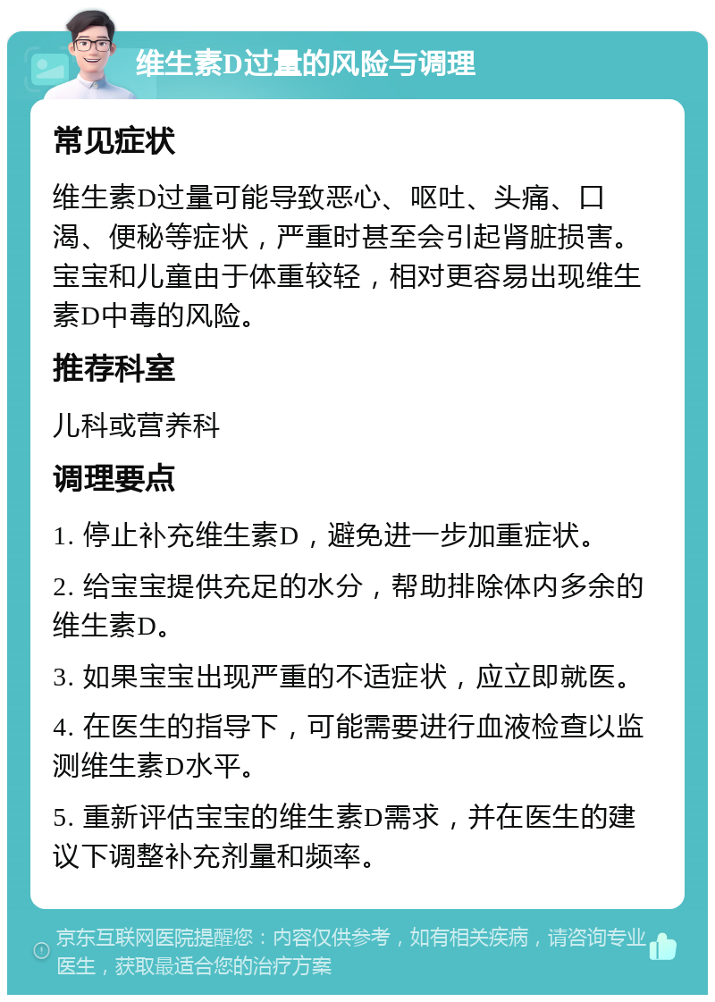 维生素D过量的风险与调理 常见症状 维生素D过量可能导致恶心、呕吐、头痛、口渴、便秘等症状，严重时甚至会引起肾脏损害。宝宝和儿童由于体重较轻，相对更容易出现维生素D中毒的风险。 推荐科室 儿科或营养科 调理要点 1. 停止补充维生素D，避免进一步加重症状。 2. 给宝宝提供充足的水分，帮助排除体内多余的维生素D。 3. 如果宝宝出现严重的不适症状，应立即就医。 4. 在医生的指导下，可能需要进行血液检查以监测维生素D水平。 5. 重新评估宝宝的维生素D需求，并在医生的建议下调整补充剂量和频率。