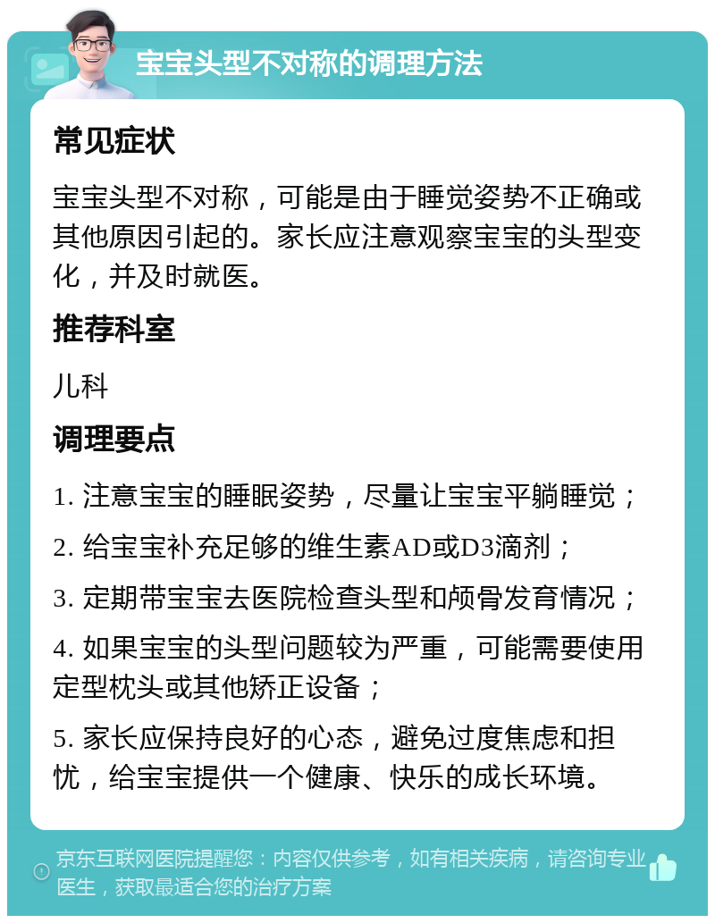 宝宝头型不对称的调理方法 常见症状 宝宝头型不对称，可能是由于睡觉姿势不正确或其他原因引起的。家长应注意观察宝宝的头型变化，并及时就医。 推荐科室 儿科 调理要点 1. 注意宝宝的睡眠姿势，尽量让宝宝平躺睡觉； 2. 给宝宝补充足够的维生素AD或D3滴剂； 3. 定期带宝宝去医院检查头型和颅骨发育情况； 4. 如果宝宝的头型问题较为严重，可能需要使用定型枕头或其他矫正设备； 5. 家长应保持良好的心态，避免过度焦虑和担忧，给宝宝提供一个健康、快乐的成长环境。