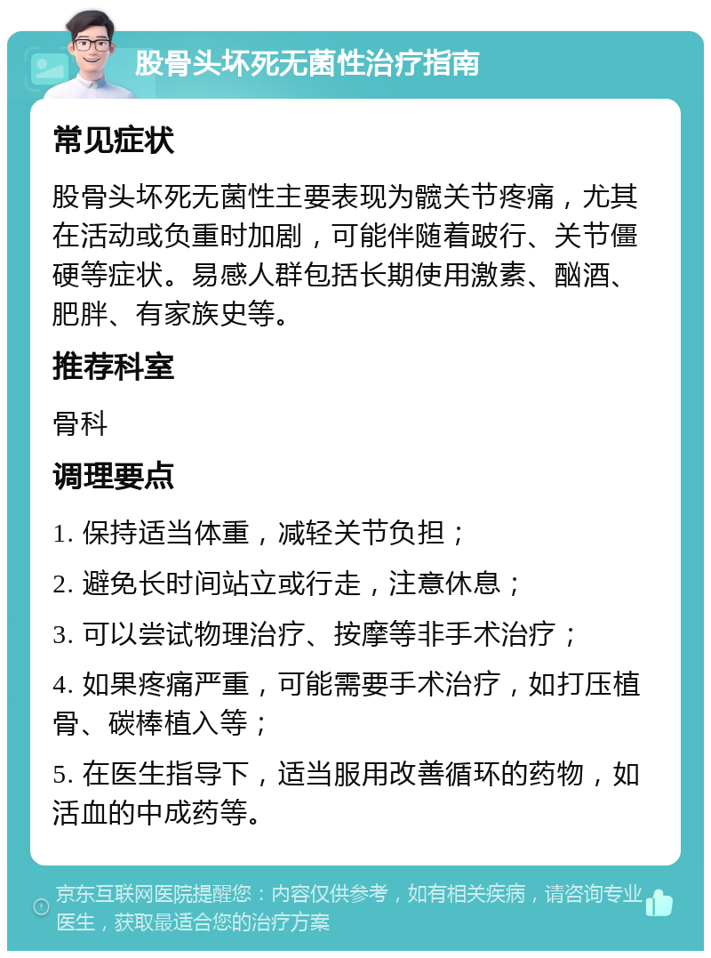 股骨头坏死无菌性治疗指南 常见症状 股骨头坏死无菌性主要表现为髋关节疼痛，尤其在活动或负重时加剧，可能伴随着跛行、关节僵硬等症状。易感人群包括长期使用激素、酗酒、肥胖、有家族史等。 推荐科室 骨科 调理要点 1. 保持适当体重，减轻关节负担； 2. 避免长时间站立或行走，注意休息； 3. 可以尝试物理治疗、按摩等非手术治疗； 4. 如果疼痛严重，可能需要手术治疗，如打压植骨、碳棒植入等； 5. 在医生指导下，适当服用改善循环的药物，如活血的中成药等。