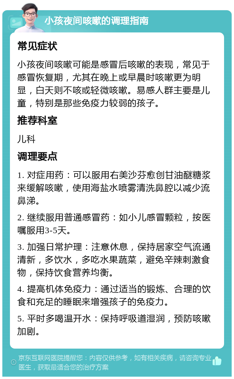 小孩夜间咳嗽的调理指南 常见症状 小孩夜间咳嗽可能是感冒后咳嗽的表现，常见于感冒恢复期，尤其在晚上或早晨时咳嗽更为明显，白天则不咳或轻微咳嗽。易感人群主要是儿童，特别是那些免疫力较弱的孩子。 推荐科室 儿科 调理要点 1. 对症用药：可以服用右美沙芬愈创甘油醚糖浆来缓解咳嗽，使用海盐水喷雾清洗鼻腔以减少流鼻涕。 2. 继续服用普通感冒药：如小儿感冒颗粒，按医嘱服用3-5天。 3. 加强日常护理：注意休息，保持居家空气流通清新，多饮水，多吃水果蔬菜，避免辛辣刺激食物，保持饮食营养均衡。 4. 提高机体免疫力：通过适当的锻炼、合理的饮食和充足的睡眠来增强孩子的免疫力。 5. 平时多喝温开水：保持呼吸道湿润，预防咳嗽加剧。